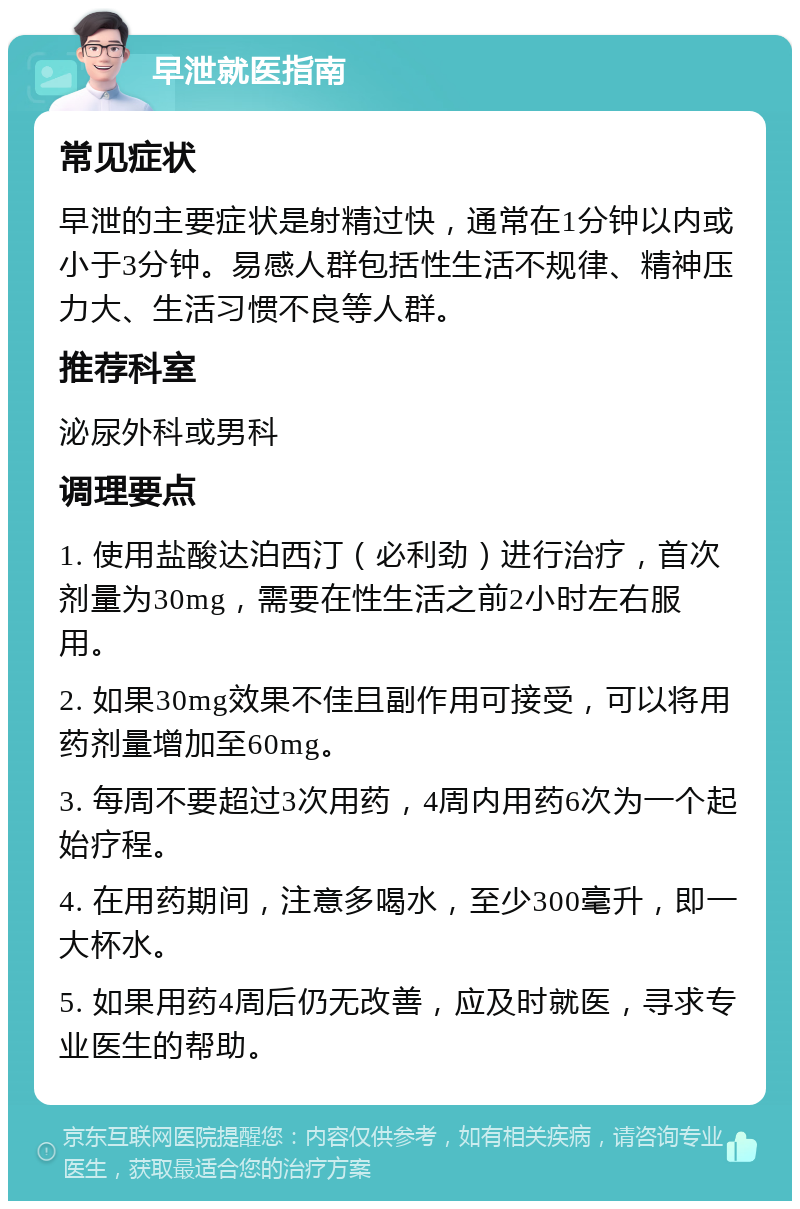 早泄就医指南 常见症状 早泄的主要症状是射精过快，通常在1分钟以内或小于3分钟。易感人群包括性生活不规律、精神压力大、生活习惯不良等人群。 推荐科室 泌尿外科或男科 调理要点 1. 使用盐酸达泊西汀（必利劲）进行治疗，首次剂量为30mg，需要在性生活之前2小时左右服用。 2. 如果30mg效果不佳且副作用可接受，可以将用药剂量增加至60mg。 3. 每周不要超过3次用药，4周内用药6次为一个起始疗程。 4. 在用药期间，注意多喝水，至少300毫升，即一大杯水。 5. 如果用药4周后仍无改善，应及时就医，寻求专业医生的帮助。