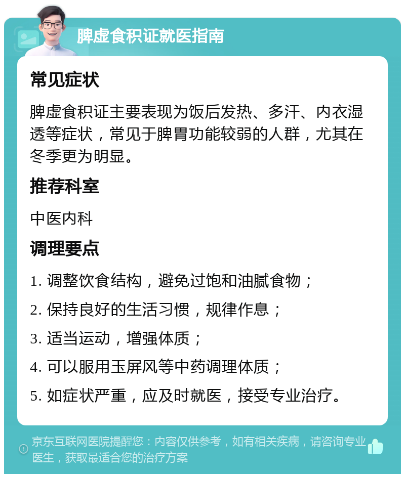 脾虚食积证就医指南 常见症状 脾虚食积证主要表现为饭后发热、多汗、内衣湿透等症状，常见于脾胃功能较弱的人群，尤其在冬季更为明显。 推荐科室 中医内科 调理要点 1. 调整饮食结构，避免过饱和油腻食物； 2. 保持良好的生活习惯，规律作息； 3. 适当运动，增强体质； 4. 可以服用玉屏风等中药调理体质； 5. 如症状严重，应及时就医，接受专业治疗。