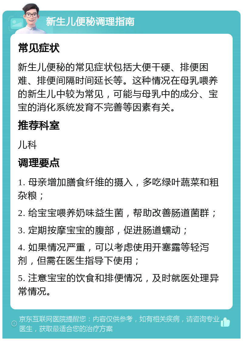 新生儿便秘调理指南 常见症状 新生儿便秘的常见症状包括大便干硬、排便困难、排便间隔时间延长等。这种情况在母乳喂养的新生儿中较为常见，可能与母乳中的成分、宝宝的消化系统发育不完善等因素有关。 推荐科室 儿科 调理要点 1. 母亲增加膳食纤维的摄入，多吃绿叶蔬菜和粗杂粮； 2. 给宝宝喂养奶味益生菌，帮助改善肠道菌群； 3. 定期按摩宝宝的腹部，促进肠道蠕动； 4. 如果情况严重，可以考虑使用开塞露等轻泻剂，但需在医生指导下使用； 5. 注意宝宝的饮食和排便情况，及时就医处理异常情况。