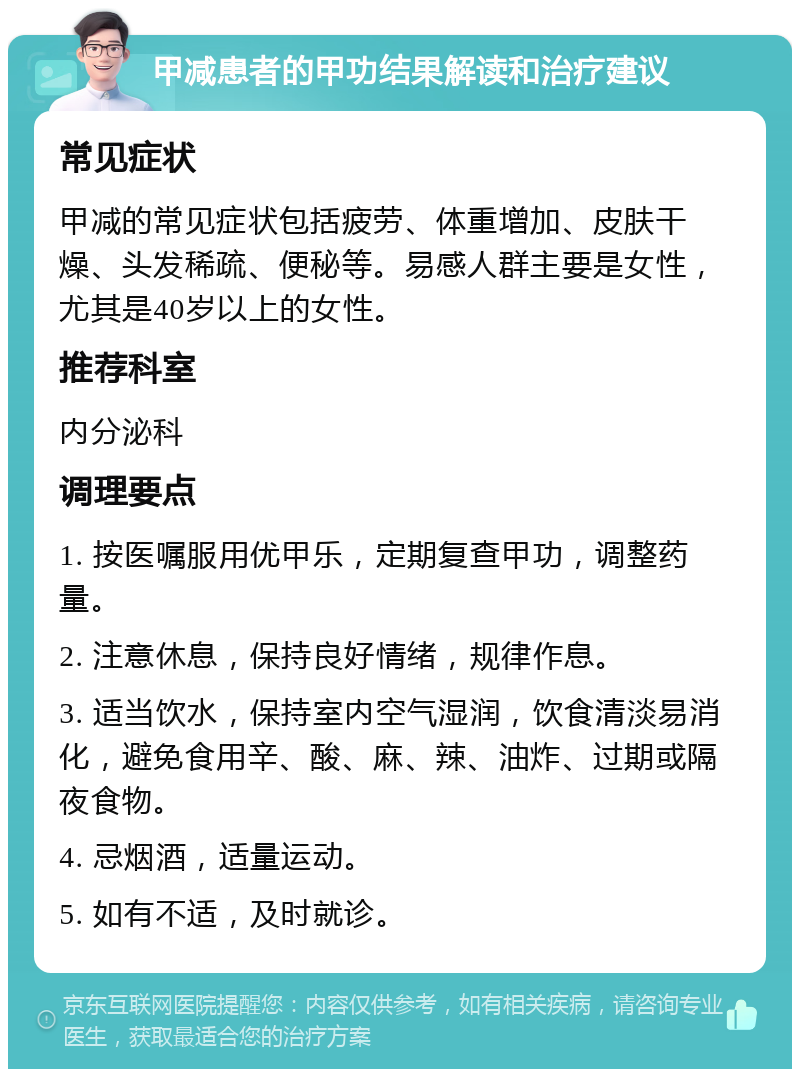 甲减患者的甲功结果解读和治疗建议 常见症状 甲减的常见症状包括疲劳、体重增加、皮肤干燥、头发稀疏、便秘等。易感人群主要是女性，尤其是40岁以上的女性。 推荐科室 内分泌科 调理要点 1. 按医嘱服用优甲乐，定期复查甲功，调整药量。 2. 注意休息，保持良好情绪，规律作息。 3. 适当饮水，保持室内空气湿润，饮食清淡易消化，避免食用辛、酸、麻、辣、油炸、过期或隔夜食物。 4. 忌烟酒，适量运动。 5. 如有不适，及时就诊。