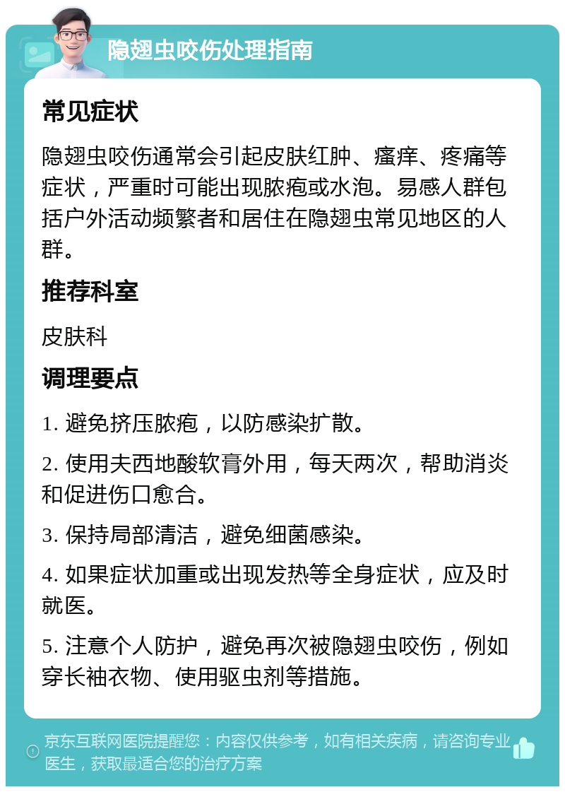 隐翅虫咬伤处理指南 常见症状 隐翅虫咬伤通常会引起皮肤红肿、瘙痒、疼痛等症状，严重时可能出现脓疱或水泡。易感人群包括户外活动频繁者和居住在隐翅虫常见地区的人群。 推荐科室 皮肤科 调理要点 1. 避免挤压脓疱，以防感染扩散。 2. 使用夫西地酸软膏外用，每天两次，帮助消炎和促进伤口愈合。 3. 保持局部清洁，避免细菌感染。 4. 如果症状加重或出现发热等全身症状，应及时就医。 5. 注意个人防护，避免再次被隐翅虫咬伤，例如穿长袖衣物、使用驱虫剂等措施。