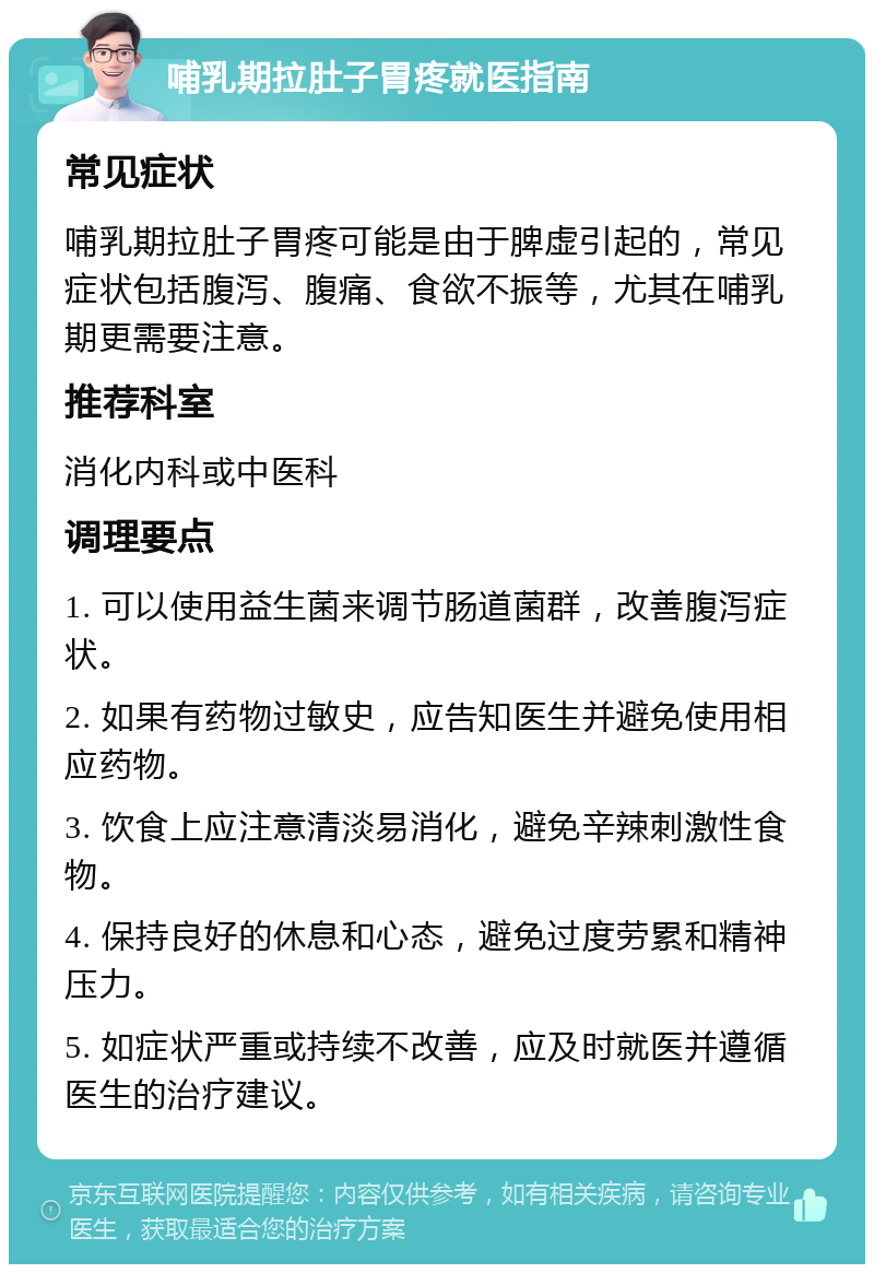 哺乳期拉肚子胃疼就医指南 常见症状 哺乳期拉肚子胃疼可能是由于脾虚引起的，常见症状包括腹泻、腹痛、食欲不振等，尤其在哺乳期更需要注意。 推荐科室 消化内科或中医科 调理要点 1. 可以使用益生菌来调节肠道菌群，改善腹泻症状。 2. 如果有药物过敏史，应告知医生并避免使用相应药物。 3. 饮食上应注意清淡易消化，避免辛辣刺激性食物。 4. 保持良好的休息和心态，避免过度劳累和精神压力。 5. 如症状严重或持续不改善，应及时就医并遵循医生的治疗建议。