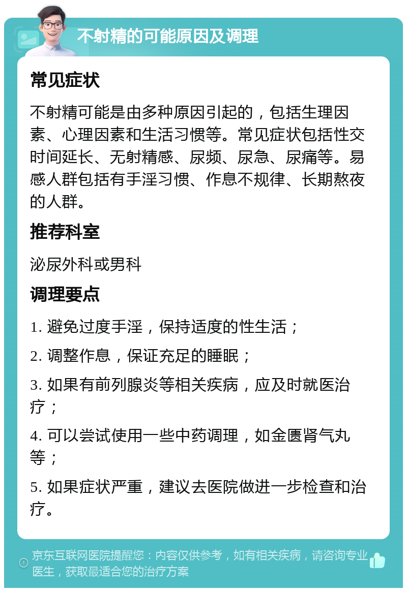 不射精的可能原因及调理 常见症状 不射精可能是由多种原因引起的，包括生理因素、心理因素和生活习惯等。常见症状包括性交时间延长、无射精感、尿频、尿急、尿痛等。易感人群包括有手淫习惯、作息不规律、长期熬夜的人群。 推荐科室 泌尿外科或男科 调理要点 1. 避免过度手淫，保持适度的性生活； 2. 调整作息，保证充足的睡眠； 3. 如果有前列腺炎等相关疾病，应及时就医治疗； 4. 可以尝试使用一些中药调理，如金匮肾气丸等； 5. 如果症状严重，建议去医院做进一步检查和治疗。