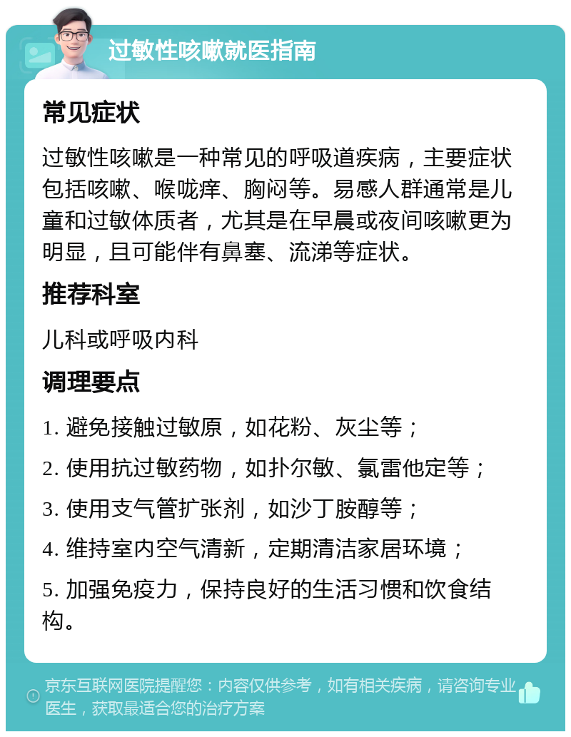 过敏性咳嗽就医指南 常见症状 过敏性咳嗽是一种常见的呼吸道疾病，主要症状包括咳嗽、喉咙痒、胸闷等。易感人群通常是儿童和过敏体质者，尤其是在早晨或夜间咳嗽更为明显，且可能伴有鼻塞、流涕等症状。 推荐科室 儿科或呼吸内科 调理要点 1. 避免接触过敏原，如花粉、灰尘等； 2. 使用抗过敏药物，如扑尔敏、氯雷他定等； 3. 使用支气管扩张剂，如沙丁胺醇等； 4. 维持室内空气清新，定期清洁家居环境； 5. 加强免疫力，保持良好的生活习惯和饮食结构。