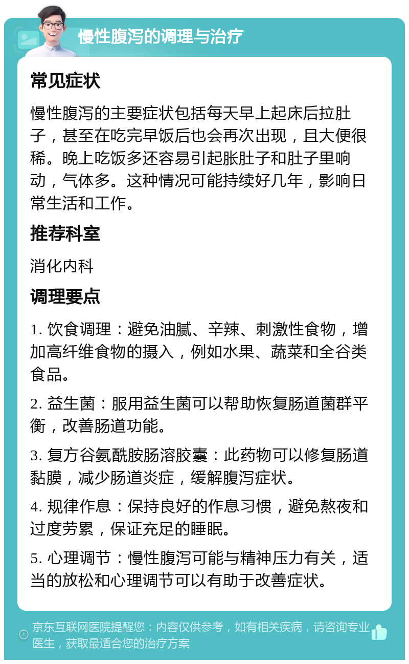 慢性腹泻的调理与治疗 常见症状 慢性腹泻的主要症状包括每天早上起床后拉肚子，甚至在吃完早饭后也会再次出现，且大便很稀。晚上吃饭多还容易引起胀肚子和肚子里响动，气体多。这种情况可能持续好几年，影响日常生活和工作。 推荐科室 消化内科 调理要点 1. 饮食调理：避免油腻、辛辣、刺激性食物，增加高纤维食物的摄入，例如水果、蔬菜和全谷类食品。 2. 益生菌：服用益生菌可以帮助恢复肠道菌群平衡，改善肠道功能。 3. 复方谷氨酰胺肠溶胶囊：此药物可以修复肠道黏膜，减少肠道炎症，缓解腹泻症状。 4. 规律作息：保持良好的作息习惯，避免熬夜和过度劳累，保证充足的睡眠。 5. 心理调节：慢性腹泻可能与精神压力有关，适当的放松和心理调节可以有助于改善症状。