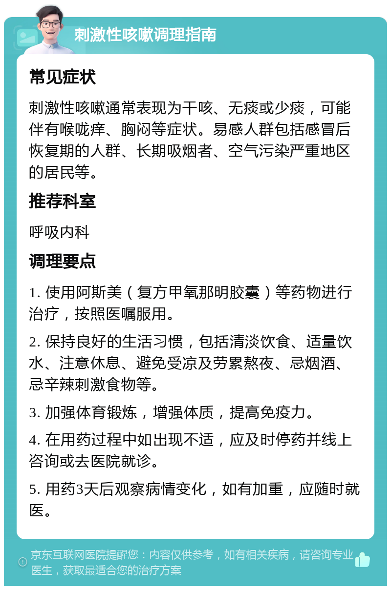 刺激性咳嗽调理指南 常见症状 刺激性咳嗽通常表现为干咳、无痰或少痰，可能伴有喉咙痒、胸闷等症状。易感人群包括感冒后恢复期的人群、长期吸烟者、空气污染严重地区的居民等。 推荐科室 呼吸内科 调理要点 1. 使用阿斯美（复方甲氧那明胶囊）等药物进行治疗，按照医嘱服用。 2. 保持良好的生活习惯，包括清淡饮食、适量饮水、注意休息、避免受凉及劳累熬夜、忌烟酒、忌辛辣刺激食物等。 3. 加强体育锻炼，增强体质，提高免疫力。 4. 在用药过程中如出现不适，应及时停药并线上咨询或去医院就诊。 5. 用药3天后观察病情变化，如有加重，应随时就医。