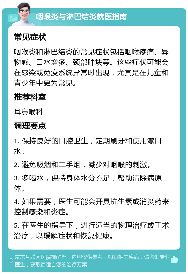 咽喉炎与淋巴结炎就医指南 常见症状 咽喉炎和淋巴结炎的常见症状包括咽喉疼痛、异物感、口水增多、颈部肿块等。这些症状可能会在感染或免疫系统异常时出现，尤其是在儿童和青少年中更为常见。 推荐科室 耳鼻喉科 调理要点 1. 保持良好的口腔卫生，定期刷牙和使用漱口水。 2. 避免吸烟和二手烟，减少对咽喉的刺激。 3. 多喝水，保持身体水分充足，帮助清除病原体。 4. 如果需要，医生可能会开具抗生素或消炎药来控制感染和炎症。 5. 在医生的指导下，进行适当的物理治疗或手术治疗，以缓解症状和恢复健康。