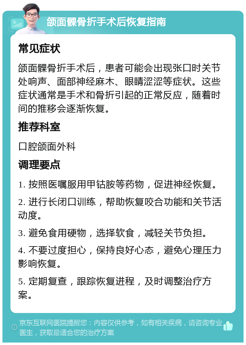 颌面髁骨折手术后恢复指南 常见症状 颌面髁骨折手术后，患者可能会出现张口时关节处响声、面部神经麻木、眼睛涩涩等症状。这些症状通常是手术和骨折引起的正常反应，随着时间的推移会逐渐恢复。 推荐科室 口腔颌面外科 调理要点 1. 按照医嘱服用甲钴胺等药物，促进神经恢复。 2. 进行长闭口训练，帮助恢复咬合功能和关节活动度。 3. 避免食用硬物，选择软食，减轻关节负担。 4. 不要过度担心，保持良好心态，避免心理压力影响恢复。 5. 定期复查，跟踪恢复进程，及时调整治疗方案。