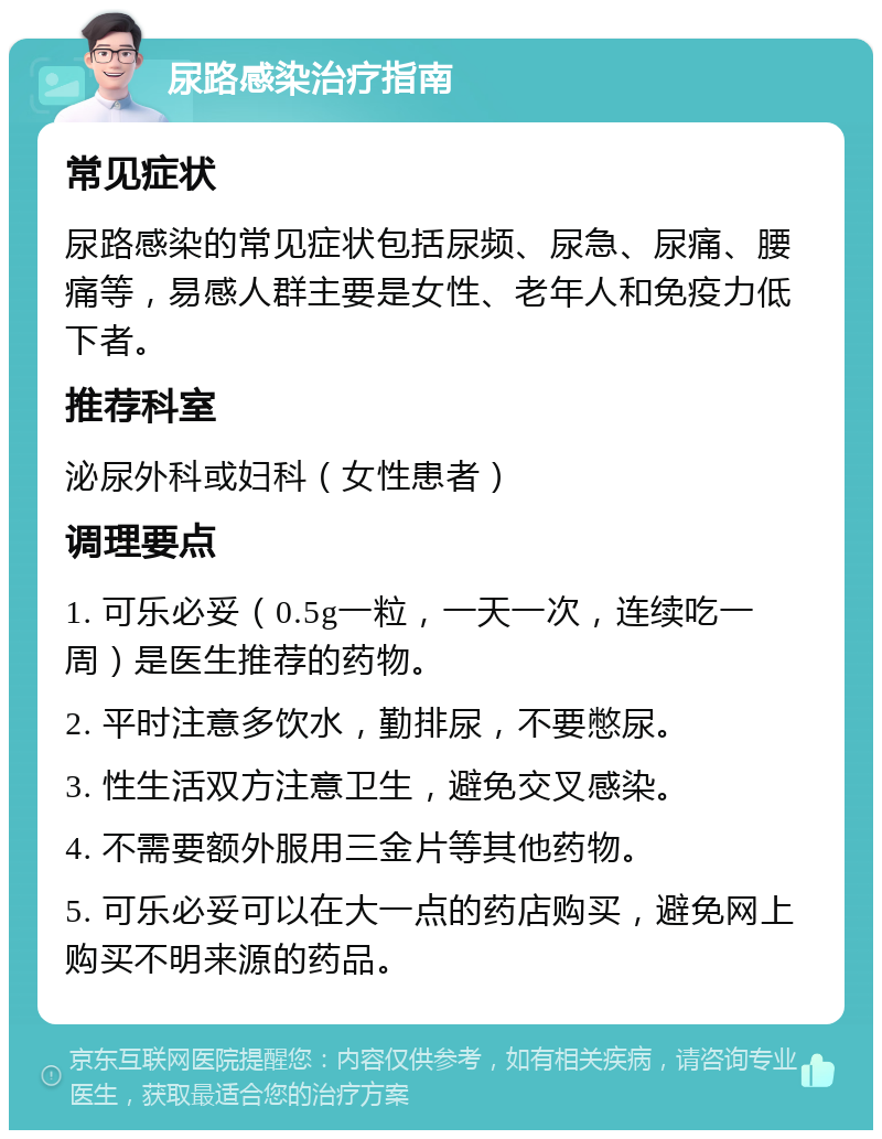 尿路感染治疗指南 常见症状 尿路感染的常见症状包括尿频、尿急、尿痛、腰痛等，易感人群主要是女性、老年人和免疫力低下者。 推荐科室 泌尿外科或妇科（女性患者） 调理要点 1. 可乐必妥（0.5g一粒，一天一次，连续吃一周）是医生推荐的药物。 2. 平时注意多饮水，勤排尿，不要憋尿。 3. 性生活双方注意卫生，避免交叉感染。 4. 不需要额外服用三金片等其他药物。 5. 可乐必妥可以在大一点的药店购买，避免网上购买不明来源的药品。