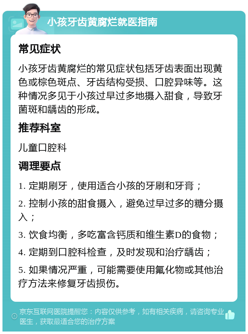 小孩牙齿黄腐烂就医指南 常见症状 小孩牙齿黄腐烂的常见症状包括牙齿表面出现黄色或棕色斑点、牙齿结构受损、口腔异味等。这种情况多见于小孩过早过多地摄入甜食，导致牙菌斑和龋齿的形成。 推荐科室 儿童口腔科 调理要点 1. 定期刷牙，使用适合小孩的牙刷和牙膏； 2. 控制小孩的甜食摄入，避免过早过多的糖分摄入； 3. 饮食均衡，多吃富含钙质和维生素D的食物； 4. 定期到口腔科检查，及时发现和治疗龋齿； 5. 如果情况严重，可能需要使用氟化物或其他治疗方法来修复牙齿损伤。