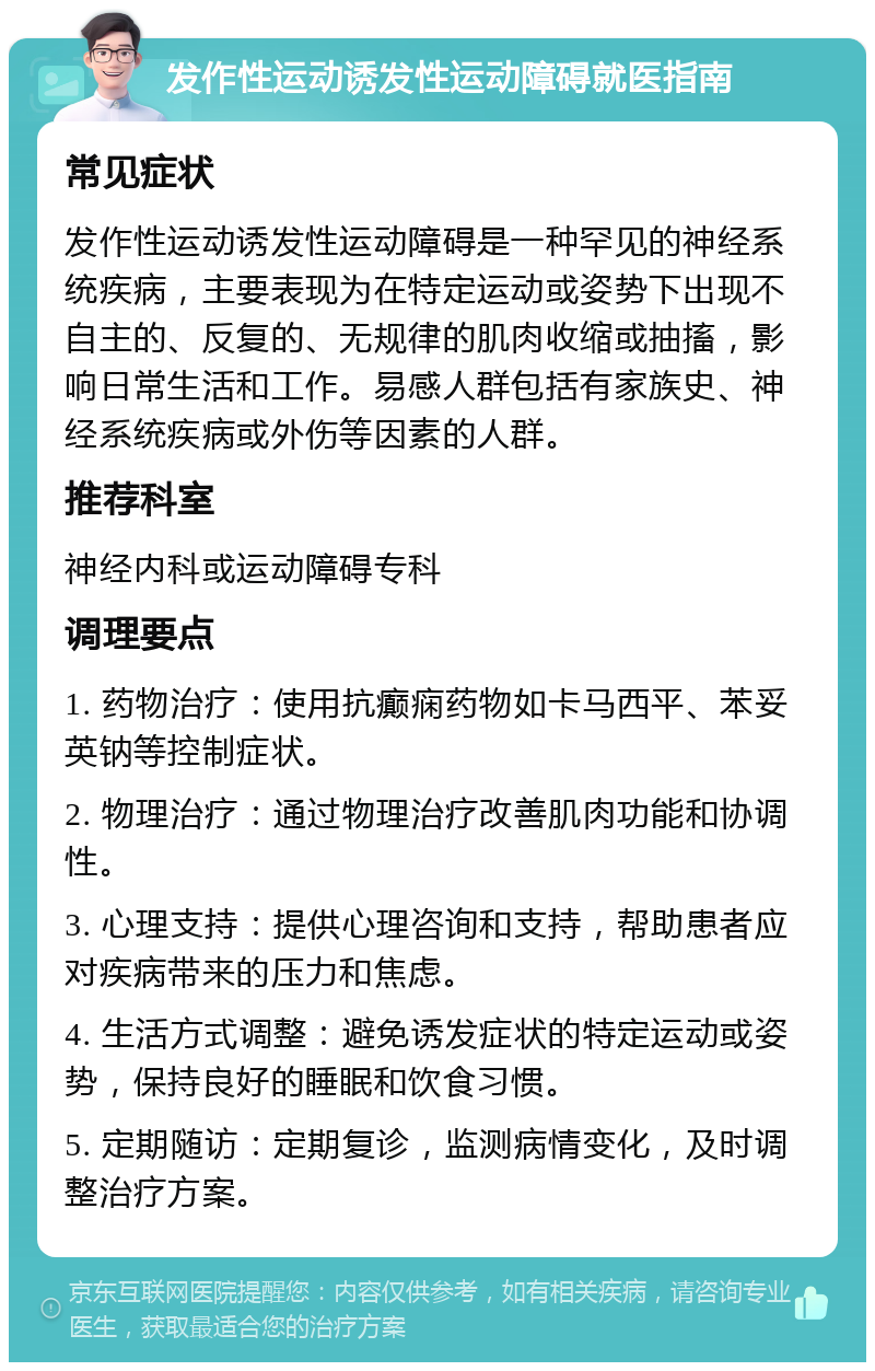 发作性运动诱发性运动障碍就医指南 常见症状 发作性运动诱发性运动障碍是一种罕见的神经系统疾病，主要表现为在特定运动或姿势下出现不自主的、反复的、无规律的肌肉收缩或抽搐，影响日常生活和工作。易感人群包括有家族史、神经系统疾病或外伤等因素的人群。 推荐科室 神经内科或运动障碍专科 调理要点 1. 药物治疗：使用抗癫痫药物如卡马西平、苯妥英钠等控制症状。 2. 物理治疗：通过物理治疗改善肌肉功能和协调性。 3. 心理支持：提供心理咨询和支持，帮助患者应对疾病带来的压力和焦虑。 4. 生活方式调整：避免诱发症状的特定运动或姿势，保持良好的睡眠和饮食习惯。 5. 定期随访：定期复诊，监测病情变化，及时调整治疗方案。