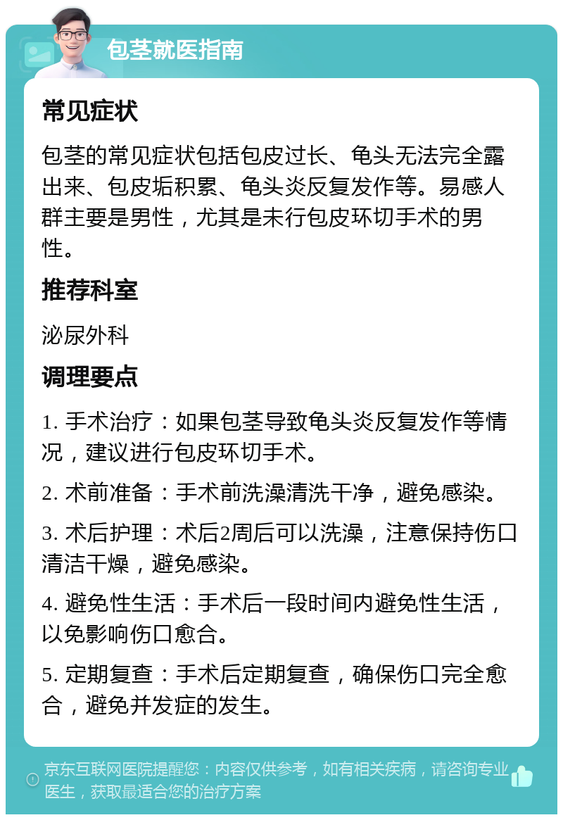 包茎就医指南 常见症状 包茎的常见症状包括包皮过长、龟头无法完全露出来、包皮垢积累、龟头炎反复发作等。易感人群主要是男性，尤其是未行包皮环切手术的男性。 推荐科室 泌尿外科 调理要点 1. 手术治疗：如果包茎导致龟头炎反复发作等情况，建议进行包皮环切手术。 2. 术前准备：手术前洗澡清洗干净，避免感染。 3. 术后护理：术后2周后可以洗澡，注意保持伤口清洁干燥，避免感染。 4. 避免性生活：手术后一段时间内避免性生活，以免影响伤口愈合。 5. 定期复查：手术后定期复查，确保伤口完全愈合，避免并发症的发生。