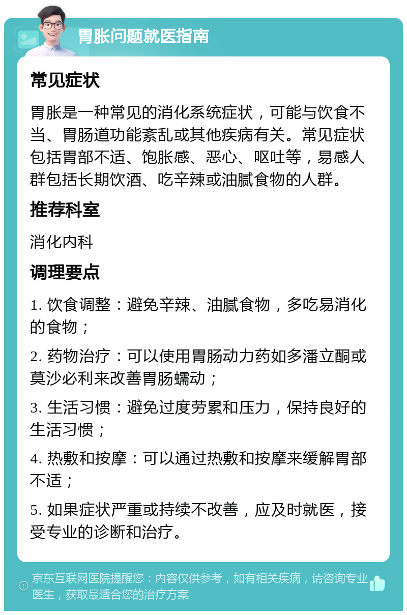 胃胀问题就医指南 常见症状 胃胀是一种常见的消化系统症状，可能与饮食不当、胃肠道功能紊乱或其他疾病有关。常见症状包括胃部不适、饱胀感、恶心、呕吐等，易感人群包括长期饮酒、吃辛辣或油腻食物的人群。 推荐科室 消化内科 调理要点 1. 饮食调整：避免辛辣、油腻食物，多吃易消化的食物； 2. 药物治疗：可以使用胃肠动力药如多潘立酮或莫沙必利来改善胃肠蠕动； 3. 生活习惯：避免过度劳累和压力，保持良好的生活习惯； 4. 热敷和按摩：可以通过热敷和按摩来缓解胃部不适； 5. 如果症状严重或持续不改善，应及时就医，接受专业的诊断和治疗。