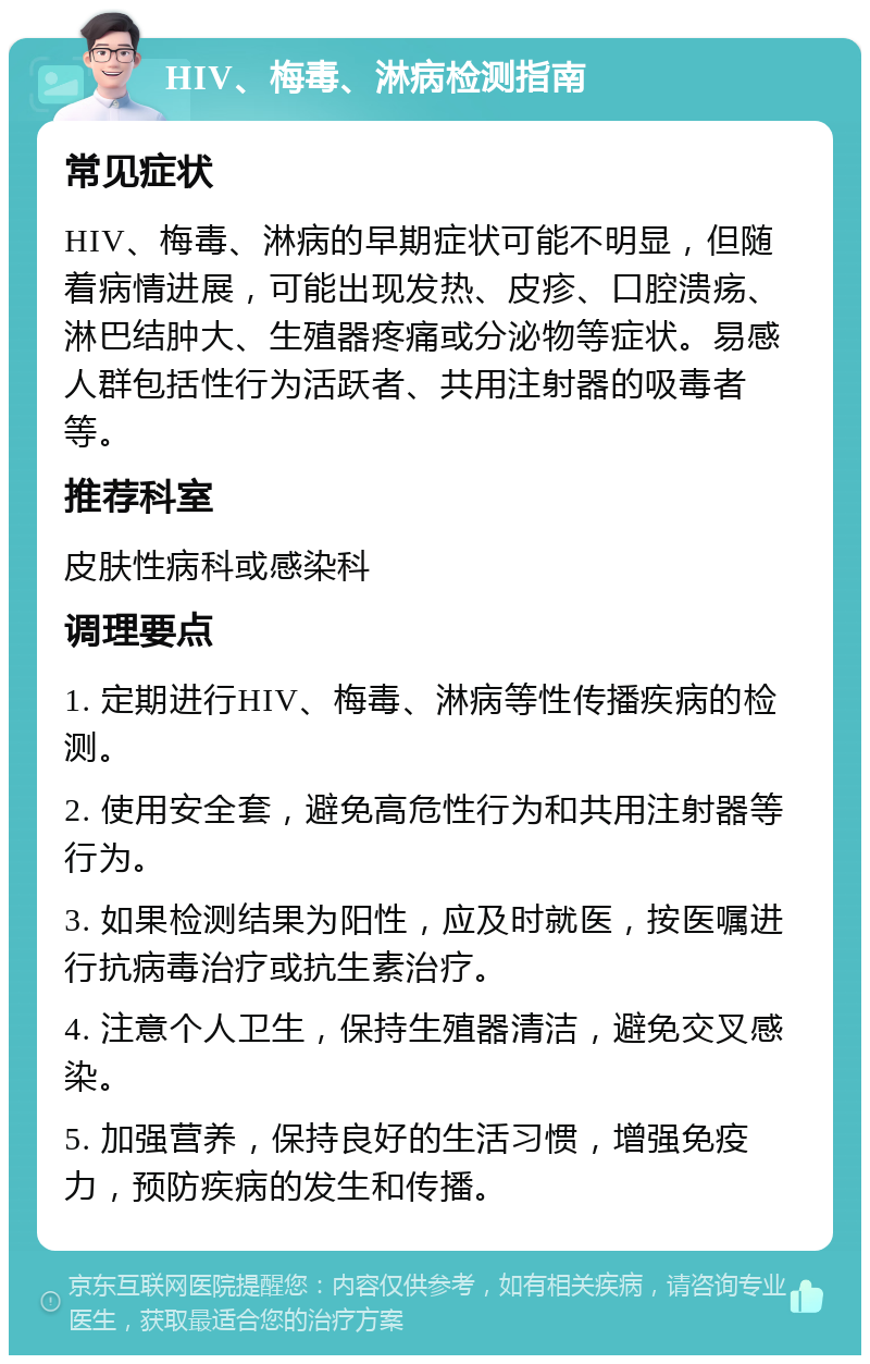 HIV、梅毒、淋病检测指南 常见症状 HIV、梅毒、淋病的早期症状可能不明显，但随着病情进展，可能出现发热、皮疹、口腔溃疡、淋巴结肿大、生殖器疼痛或分泌物等症状。易感人群包括性行为活跃者、共用注射器的吸毒者等。 推荐科室 皮肤性病科或感染科 调理要点 1. 定期进行HIV、梅毒、淋病等性传播疾病的检测。 2. 使用安全套，避免高危性行为和共用注射器等行为。 3. 如果检测结果为阳性，应及时就医，按医嘱进行抗病毒治疗或抗生素治疗。 4. 注意个人卫生，保持生殖器清洁，避免交叉感染。 5. 加强营养，保持良好的生活习惯，增强免疫力，预防疾病的发生和传播。