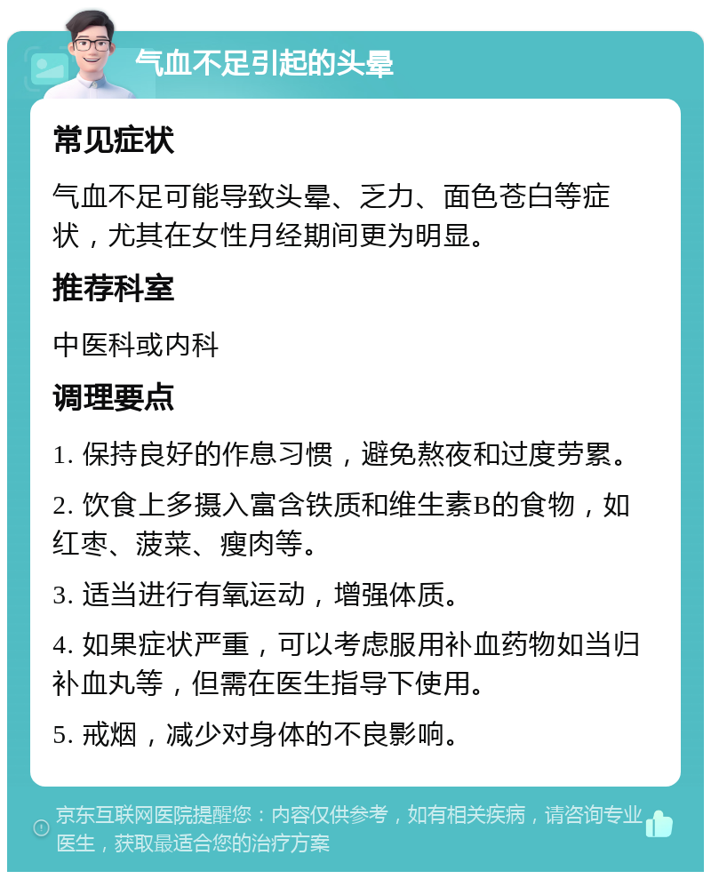 气血不足引起的头晕 常见症状 气血不足可能导致头晕、乏力、面色苍白等症状，尤其在女性月经期间更为明显。 推荐科室 中医科或内科 调理要点 1. 保持良好的作息习惯，避免熬夜和过度劳累。 2. 饮食上多摄入富含铁质和维生素B的食物，如红枣、菠菜、瘦肉等。 3. 适当进行有氧运动，增强体质。 4. 如果症状严重，可以考虑服用补血药物如当归补血丸等，但需在医生指导下使用。 5. 戒烟，减少对身体的不良影响。