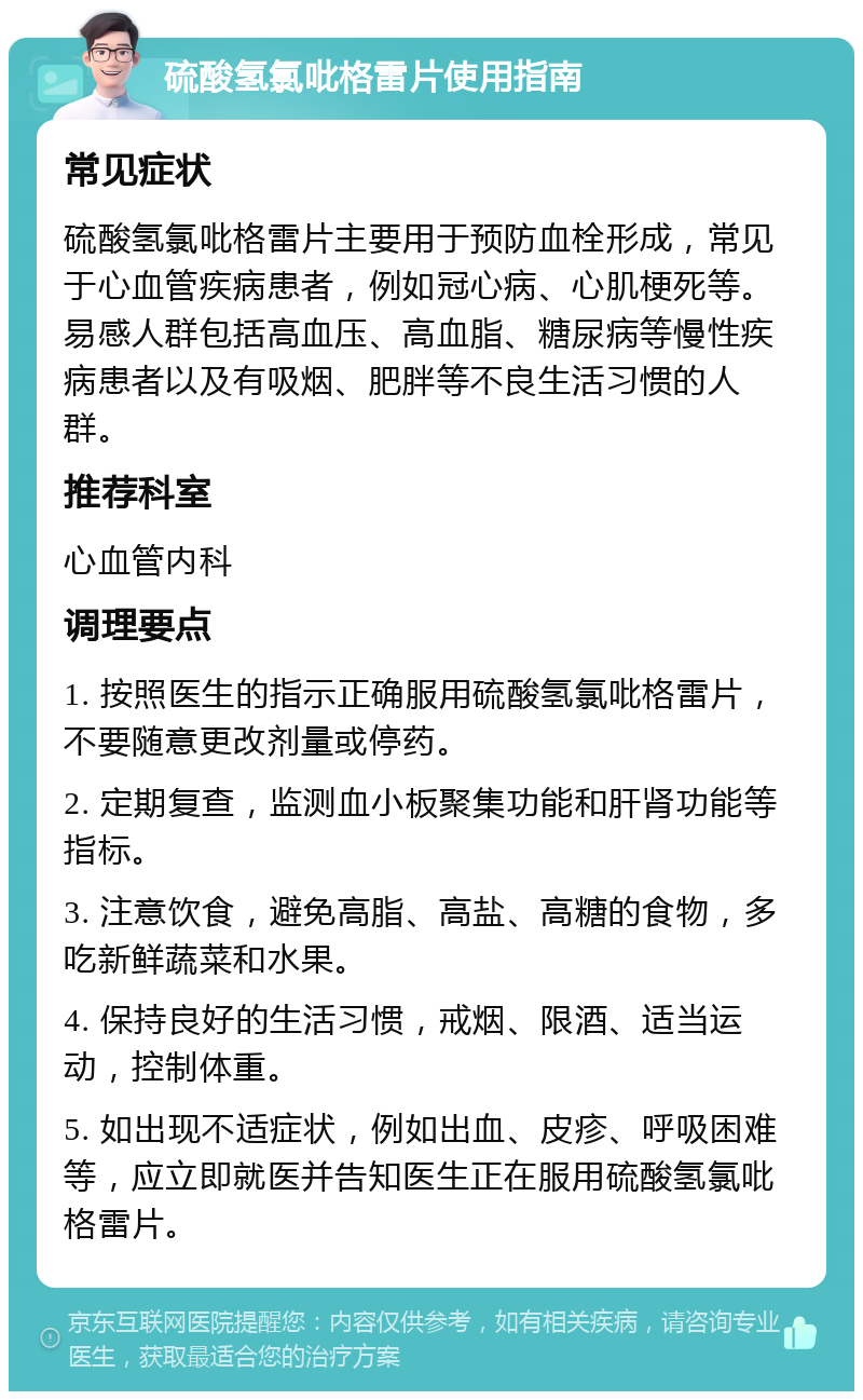 硫酸氢氯吡格雷片使用指南 常见症状 硫酸氢氯吡格雷片主要用于预防血栓形成，常见于心血管疾病患者，例如冠心病、心肌梗死等。易感人群包括高血压、高血脂、糖尿病等慢性疾病患者以及有吸烟、肥胖等不良生活习惯的人群。 推荐科室 心血管内科 调理要点 1. 按照医生的指示正确服用硫酸氢氯吡格雷片，不要随意更改剂量或停药。 2. 定期复查，监测血小板聚集功能和肝肾功能等指标。 3. 注意饮食，避免高脂、高盐、高糖的食物，多吃新鲜蔬菜和水果。 4. 保持良好的生活习惯，戒烟、限酒、适当运动，控制体重。 5. 如出现不适症状，例如出血、皮疹、呼吸困难等，应立即就医并告知医生正在服用硫酸氢氯吡格雷片。