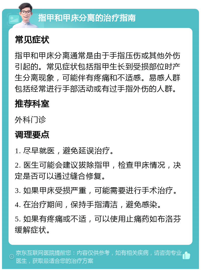 指甲和甲床分离的治疗指南 常见症状 指甲和甲床分离通常是由于手指压伤或其他外伤引起的。常见症状包括指甲生长到受损部位时产生分离现象，可能伴有疼痛和不适感。易感人群包括经常进行手部活动或有过手指外伤的人群。 推荐科室 外科门诊 调理要点 1. 尽早就医，避免延误治疗。 2. 医生可能会建议拔除指甲，检查甲床情况，决定是否可以通过缝合修复。 3. 如果甲床受损严重，可能需要进行手术治疗。 4. 在治疗期间，保持手指清洁，避免感染。 5. 如果有疼痛或不适，可以使用止痛药如布洛芬缓解症状。