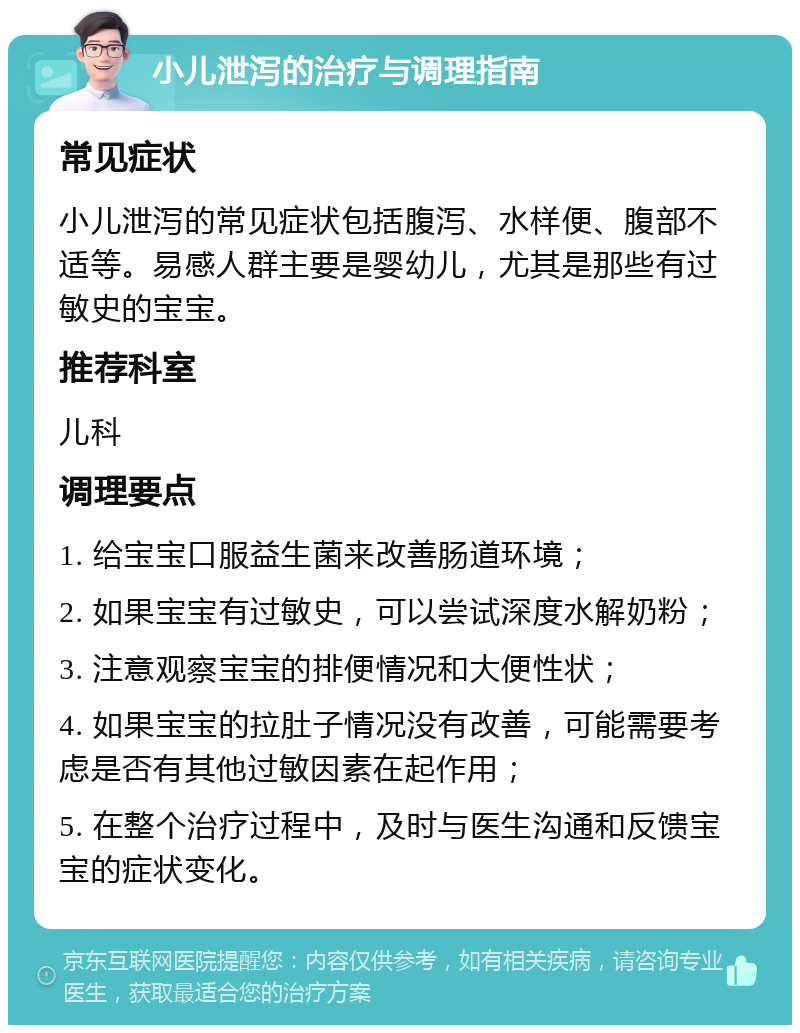 小儿泄泻的治疗与调理指南 常见症状 小儿泄泻的常见症状包括腹泻、水样便、腹部不适等。易感人群主要是婴幼儿，尤其是那些有过敏史的宝宝。 推荐科室 儿科 调理要点 1. 给宝宝口服益生菌来改善肠道环境； 2. 如果宝宝有过敏史，可以尝试深度水解奶粉； 3. 注意观察宝宝的排便情况和大便性状； 4. 如果宝宝的拉肚子情况没有改善，可能需要考虑是否有其他过敏因素在起作用； 5. 在整个治疗过程中，及时与医生沟通和反馈宝宝的症状变化。