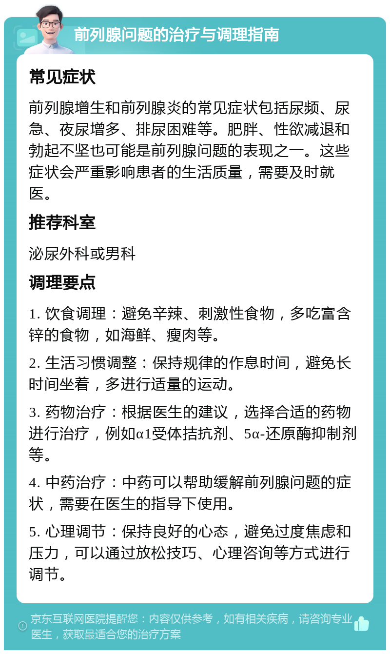 前列腺问题的治疗与调理指南 常见症状 前列腺增生和前列腺炎的常见症状包括尿频、尿急、夜尿增多、排尿困难等。肥胖、性欲减退和勃起不坚也可能是前列腺问题的表现之一。这些症状会严重影响患者的生活质量，需要及时就医。 推荐科室 泌尿外科或男科 调理要点 1. 饮食调理：避免辛辣、刺激性食物，多吃富含锌的食物，如海鲜、瘦肉等。 2. 生活习惯调整：保持规律的作息时间，避免长时间坐着，多进行适量的运动。 3. 药物治疗：根据医生的建议，选择合适的药物进行治疗，例如α1受体拮抗剂、5α-还原酶抑制剂等。 4. 中药治疗：中药可以帮助缓解前列腺问题的症状，需要在医生的指导下使用。 5. 心理调节：保持良好的心态，避免过度焦虑和压力，可以通过放松技巧、心理咨询等方式进行调节。