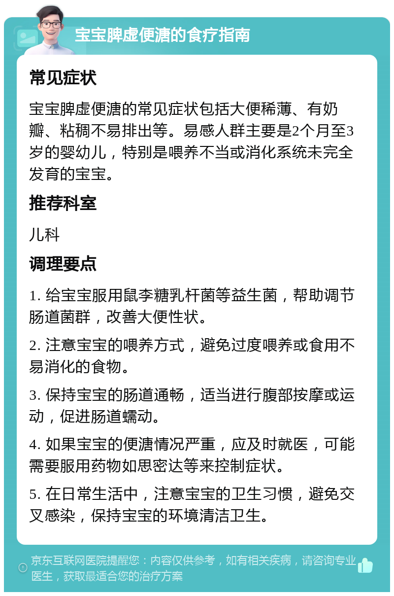 宝宝脾虚便溏的食疗指南 常见症状 宝宝脾虚便溏的常见症状包括大便稀薄、有奶瓣、粘稠不易排出等。易感人群主要是2个月至3岁的婴幼儿，特别是喂养不当或消化系统未完全发育的宝宝。 推荐科室 儿科 调理要点 1. 给宝宝服用鼠李糖乳杆菌等益生菌，帮助调节肠道菌群，改善大便性状。 2. 注意宝宝的喂养方式，避免过度喂养或食用不易消化的食物。 3. 保持宝宝的肠道通畅，适当进行腹部按摩或运动，促进肠道蠕动。 4. 如果宝宝的便溏情况严重，应及时就医，可能需要服用药物如思密达等来控制症状。 5. 在日常生活中，注意宝宝的卫生习惯，避免交叉感染，保持宝宝的环境清洁卫生。