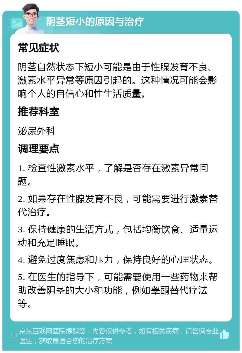 阴茎短小的原因与治疗 常见症状 阴茎自然状态下短小可能是由于性腺发育不良、激素水平异常等原因引起的。这种情况可能会影响个人的自信心和性生活质量。 推荐科室 泌尿外科 调理要点 1. 检查性激素水平，了解是否存在激素异常问题。 2. 如果存在性腺发育不良，可能需要进行激素替代治疗。 3. 保持健康的生活方式，包括均衡饮食、适量运动和充足睡眠。 4. 避免过度焦虑和压力，保持良好的心理状态。 5. 在医生的指导下，可能需要使用一些药物来帮助改善阴茎的大小和功能，例如睾酮替代疗法等。