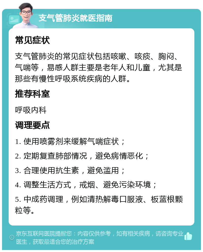 支气管肺炎就医指南 常见症状 支气管肺炎的常见症状包括咳嗽、咳痰、胸闷、气喘等，易感人群主要是老年人和儿童，尤其是那些有慢性呼吸系统疾病的人群。 推荐科室 呼吸内科 调理要点 1. 使用喷雾剂来缓解气喘症状； 2. 定期复查肺部情况，避免病情恶化； 3. 合理使用抗生素，避免滥用； 4. 调整生活方式，戒烟、避免污染环境； 5. 中成药调理，例如清热解毒口服液、板蓝根颗粒等。