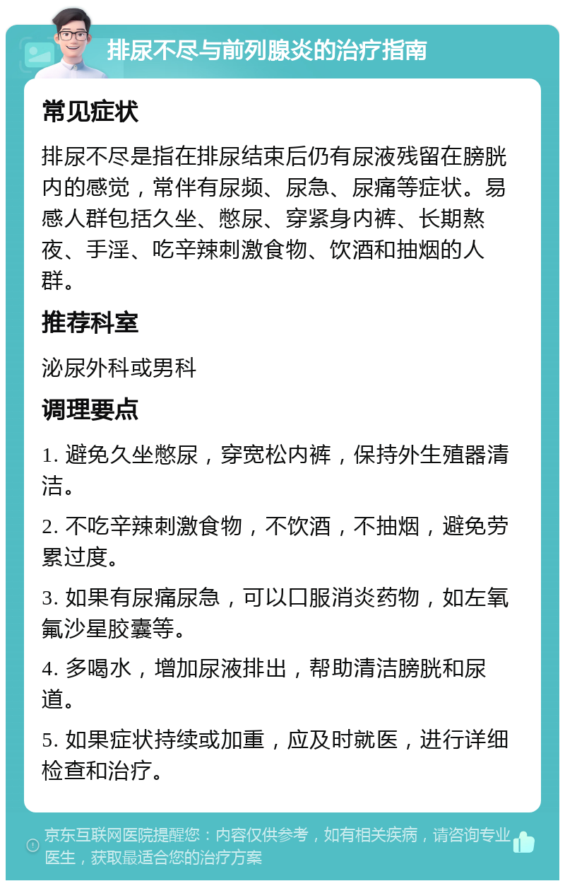 排尿不尽与前列腺炎的治疗指南 常见症状 排尿不尽是指在排尿结束后仍有尿液残留在膀胱内的感觉，常伴有尿频、尿急、尿痛等症状。易感人群包括久坐、憋尿、穿紧身内裤、长期熬夜、手淫、吃辛辣刺激食物、饮酒和抽烟的人群。 推荐科室 泌尿外科或男科 调理要点 1. 避免久坐憋尿，穿宽松内裤，保持外生殖器清洁。 2. 不吃辛辣刺激食物，不饮酒，不抽烟，避免劳累过度。 3. 如果有尿痛尿急，可以口服消炎药物，如左氧氟沙星胶囊等。 4. 多喝水，增加尿液排出，帮助清洁膀胱和尿道。 5. 如果症状持续或加重，应及时就医，进行详细检查和治疗。