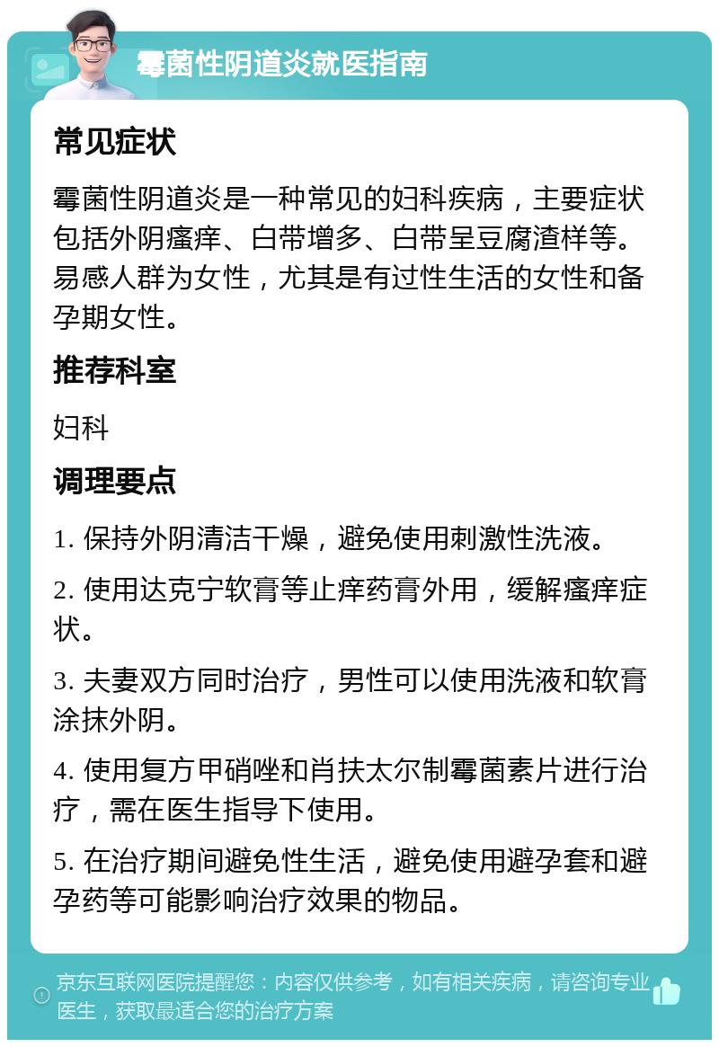 霉菌性阴道炎就医指南 常见症状 霉菌性阴道炎是一种常见的妇科疾病，主要症状包括外阴瘙痒、白带增多、白带呈豆腐渣样等。易感人群为女性，尤其是有过性生活的女性和备孕期女性。 推荐科室 妇科 调理要点 1. 保持外阴清洁干燥，避免使用刺激性洗液。 2. 使用达克宁软膏等止痒药膏外用，缓解瘙痒症状。 3. 夫妻双方同时治疗，男性可以使用洗液和软膏涂抹外阴。 4. 使用复方甲硝唑和肖扶太尔制霉菌素片进行治疗，需在医生指导下使用。 5. 在治疗期间避免性生活，避免使用避孕套和避孕药等可能影响治疗效果的物品。