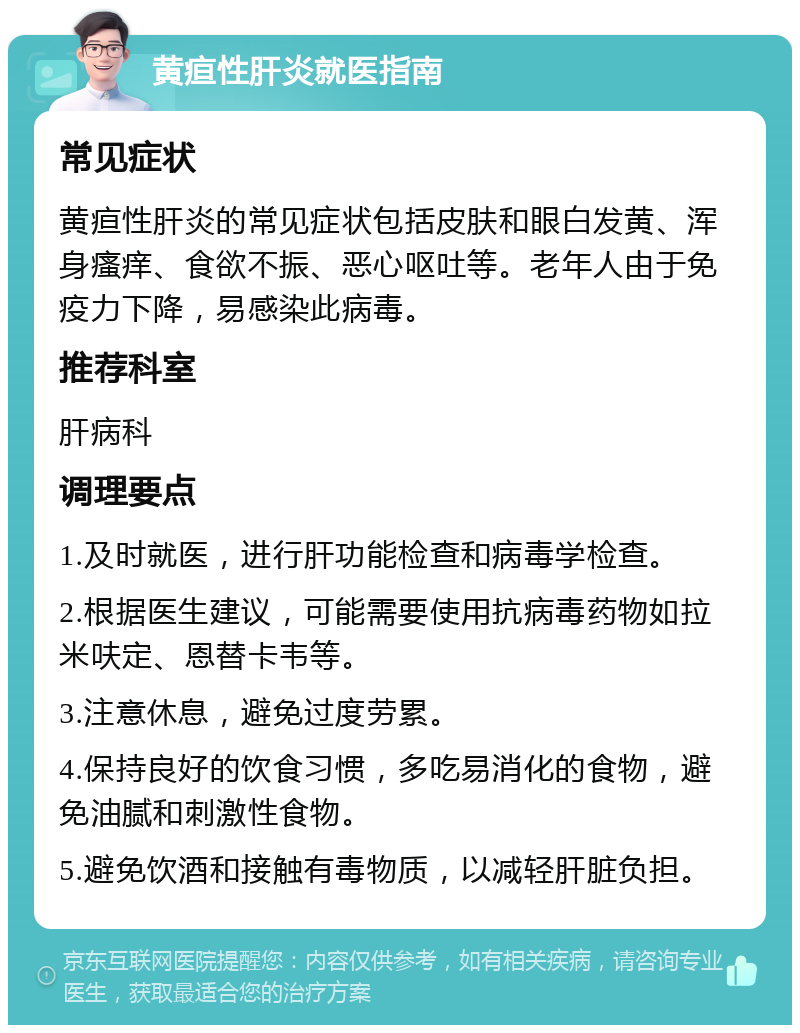 黄疸性肝炎就医指南 常见症状 黄疸性肝炎的常见症状包括皮肤和眼白发黄、浑身瘙痒、食欲不振、恶心呕吐等。老年人由于免疫力下降，易感染此病毒。 推荐科室 肝病科 调理要点 1.及时就医，进行肝功能检查和病毒学检查。 2.根据医生建议，可能需要使用抗病毒药物如拉米呋定、恩替卡韦等。 3.注意休息，避免过度劳累。 4.保持良好的饮食习惯，多吃易消化的食物，避免油腻和刺激性食物。 5.避免饮酒和接触有毒物质，以减轻肝脏负担。