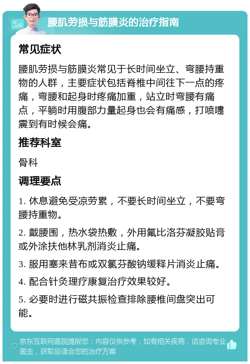 腰肌劳损与筋膜炎的治疗指南 常见症状 腰肌劳损与筋膜炎常见于长时间坐立、弯腰持重物的人群，主要症状包括脊椎中间往下一点的疼痛，弯腰和起身时疼痛加重，站立时弯腰有痛点，平躺时用腹部力量起身也会有痛感，打喷嚏震到有时候会痛。 推荐科室 骨科 调理要点 1. 休息避免受凉劳累，不要长时间坐立，不要弯腰持重物。 2. 戴腰围，热水袋热敷，外用氟比洛芬凝胶贴膏或外涂扶他林乳剂消炎止痛。 3. 服用塞来昔布或双氯芬酸钠缓释片消炎止痛。 4. 配合针灸理疗康复治疗效果较好。 5. 必要时进行磁共振检查排除腰椎间盘突出可能。