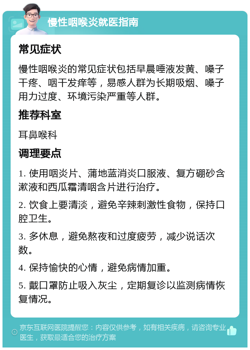 慢性咽喉炎就医指南 常见症状 慢性咽喉炎的常见症状包括早晨唾液发黄、嗓子干疼、咽干发痒等，易感人群为长期吸烟、嗓子用力过度、环境污染严重等人群。 推荐科室 耳鼻喉科 调理要点 1. 使用咽炎片、蒲地蓝消炎口服液、复方硼砂含漱液和西瓜霜清咽含片进行治疗。 2. 饮食上要清淡，避免辛辣刺激性食物，保持口腔卫生。 3. 多休息，避免熬夜和过度疲劳，减少说话次数。 4. 保持愉快的心情，避免病情加重。 5. 戴口罩防止吸入灰尘，定期复诊以监测病情恢复情况。