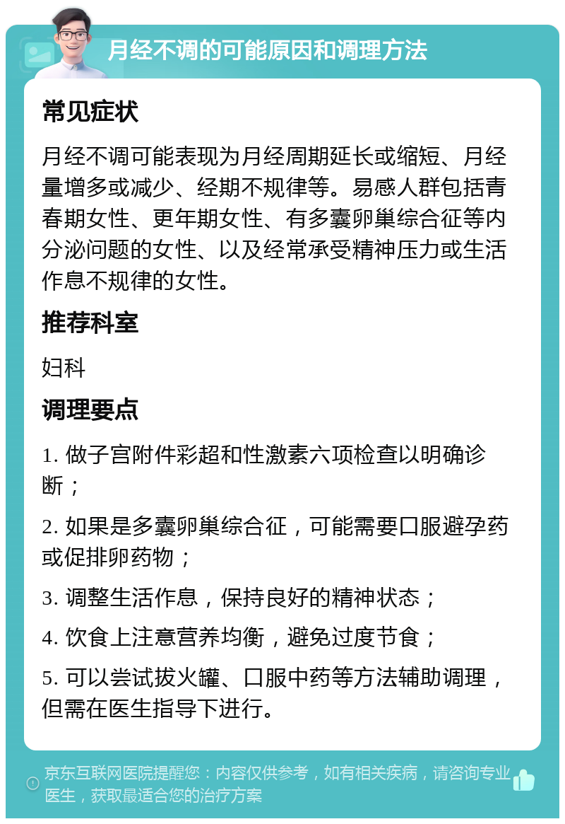 月经不调的可能原因和调理方法 常见症状 月经不调可能表现为月经周期延长或缩短、月经量增多或减少、经期不规律等。易感人群包括青春期女性、更年期女性、有多囊卵巢综合征等内分泌问题的女性、以及经常承受精神压力或生活作息不规律的女性。 推荐科室 妇科 调理要点 1. 做子宫附件彩超和性激素六项检查以明确诊断； 2. 如果是多囊卵巢综合征，可能需要口服避孕药或促排卵药物； 3. 调整生活作息，保持良好的精神状态； 4. 饮食上注意营养均衡，避免过度节食； 5. 可以尝试拔火罐、口服中药等方法辅助调理，但需在医生指导下进行。