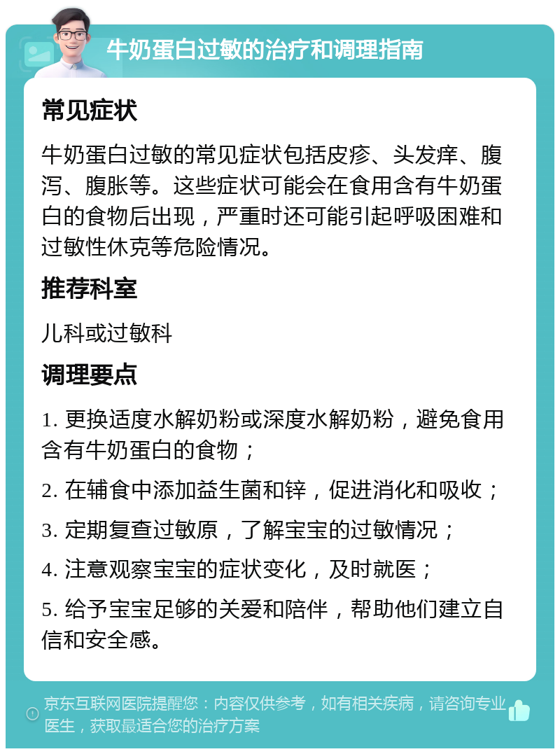 牛奶蛋白过敏的治疗和调理指南 常见症状 牛奶蛋白过敏的常见症状包括皮疹、头发痒、腹泻、腹胀等。这些症状可能会在食用含有牛奶蛋白的食物后出现，严重时还可能引起呼吸困难和过敏性休克等危险情况。 推荐科室 儿科或过敏科 调理要点 1. 更换适度水解奶粉或深度水解奶粉，避免食用含有牛奶蛋白的食物； 2. 在辅食中添加益生菌和锌，促进消化和吸收； 3. 定期复查过敏原，了解宝宝的过敏情况； 4. 注意观察宝宝的症状变化，及时就医； 5. 给予宝宝足够的关爱和陪伴，帮助他们建立自信和安全感。