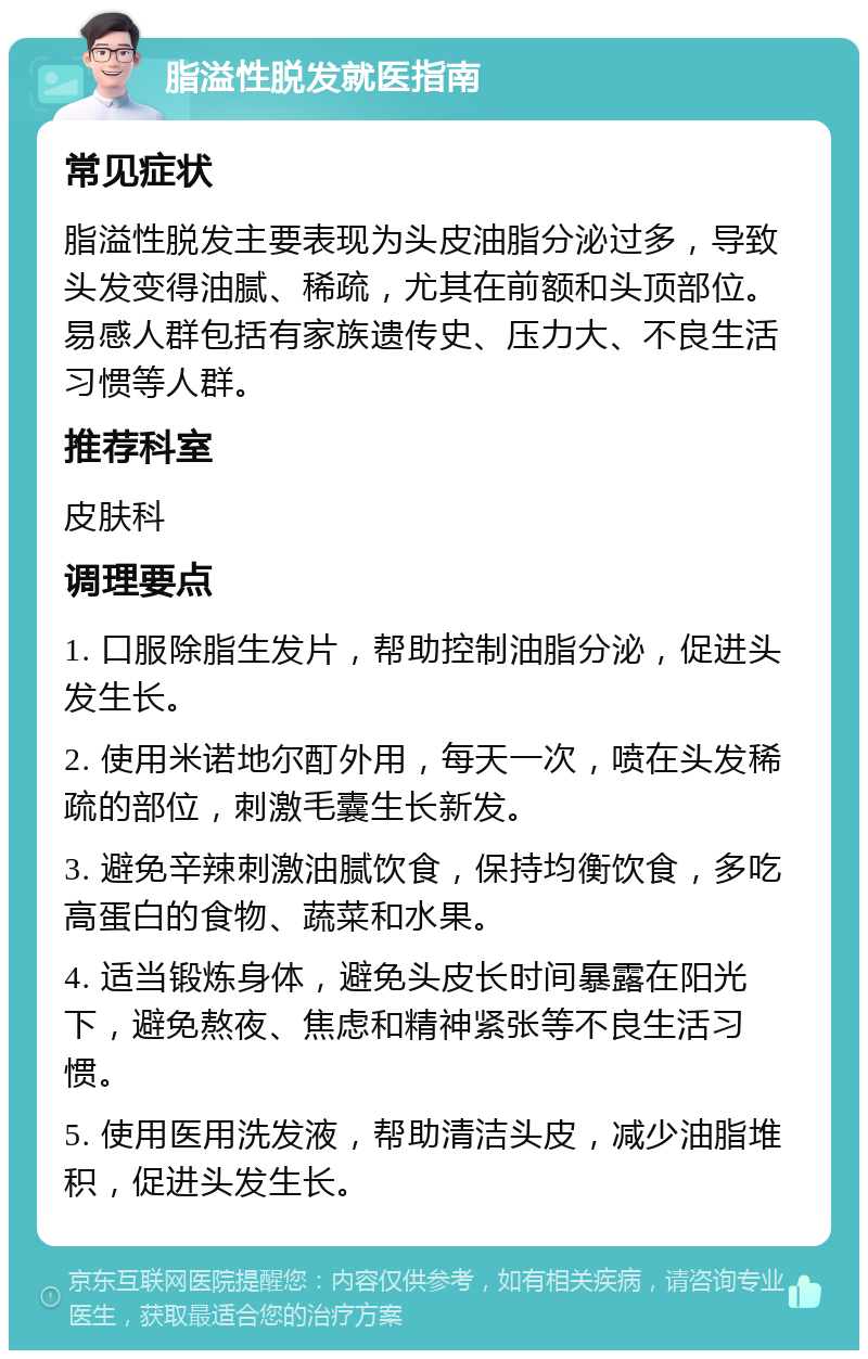 脂溢性脱发就医指南 常见症状 脂溢性脱发主要表现为头皮油脂分泌过多，导致头发变得油腻、稀疏，尤其在前额和头顶部位。易感人群包括有家族遗传史、压力大、不良生活习惯等人群。 推荐科室 皮肤科 调理要点 1. 口服除脂生发片，帮助控制油脂分泌，促进头发生长。 2. 使用米诺地尔酊外用，每天一次，喷在头发稀疏的部位，刺激毛囊生长新发。 3. 避免辛辣刺激油腻饮食，保持均衡饮食，多吃高蛋白的食物、蔬菜和水果。 4. 适当锻炼身体，避免头皮长时间暴露在阳光下，避免熬夜、焦虑和精神紧张等不良生活习惯。 5. 使用医用洗发液，帮助清洁头皮，减少油脂堆积，促进头发生长。