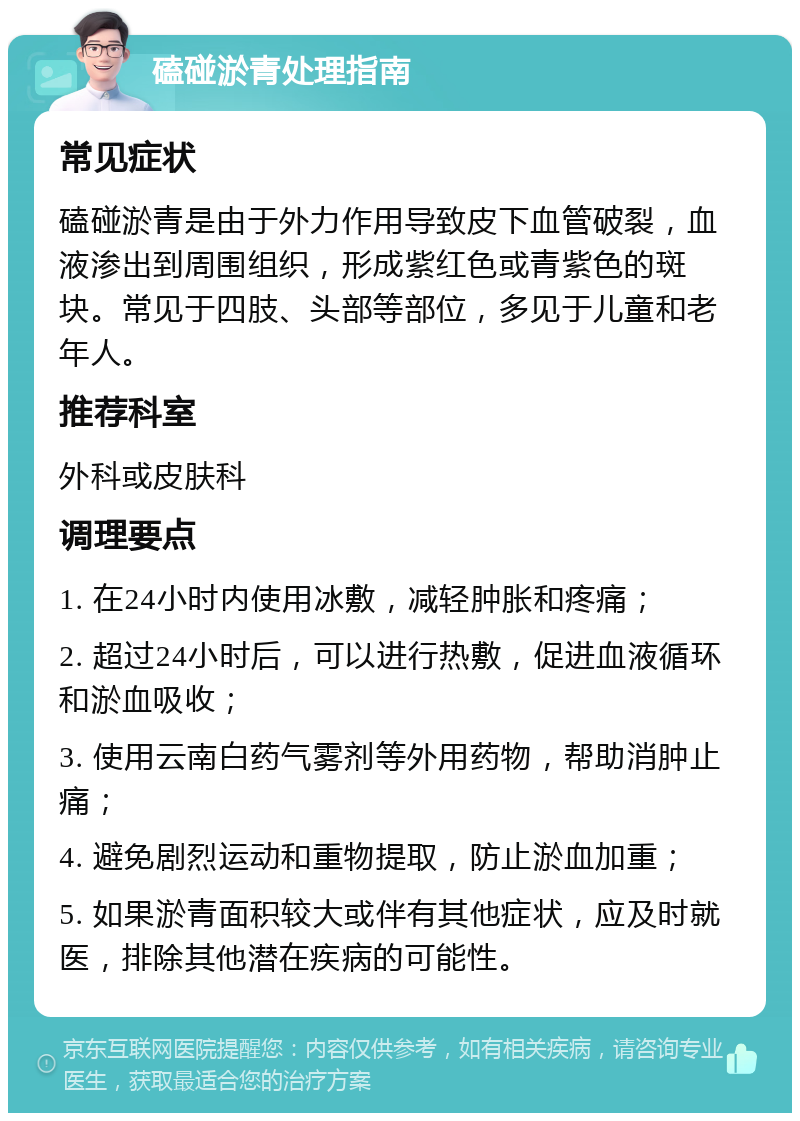 磕碰淤青处理指南 常见症状 磕碰淤青是由于外力作用导致皮下血管破裂，血液渗出到周围组织，形成紫红色或青紫色的斑块。常见于四肢、头部等部位，多见于儿童和老年人。 推荐科室 外科或皮肤科 调理要点 1. 在24小时内使用冰敷，减轻肿胀和疼痛； 2. 超过24小时后，可以进行热敷，促进血液循环和淤血吸收； 3. 使用云南白药气雾剂等外用药物，帮助消肿止痛； 4. 避免剧烈运动和重物提取，防止淤血加重； 5. 如果淤青面积较大或伴有其他症状，应及时就医，排除其他潜在疾病的可能性。