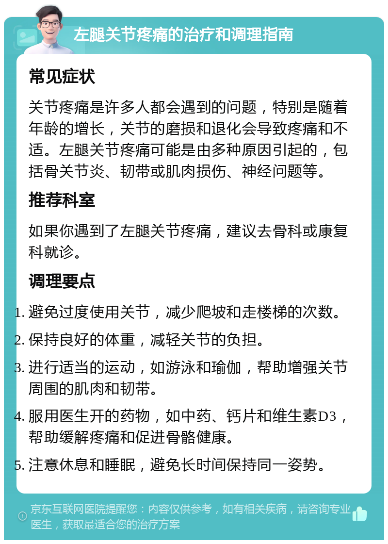 左腿关节疼痛的治疗和调理指南 常见症状 关节疼痛是许多人都会遇到的问题，特别是随着年龄的增长，关节的磨损和退化会导致疼痛和不适。左腿关节疼痛可能是由多种原因引起的，包括骨关节炎、韧带或肌肉损伤、神经问题等。 推荐科室 如果你遇到了左腿关节疼痛，建议去骨科或康复科就诊。 调理要点 避免过度使用关节，减少爬坡和走楼梯的次数。 保持良好的体重，减轻关节的负担。 进行适当的运动，如游泳和瑜伽，帮助增强关节周围的肌肉和韧带。 服用医生开的药物，如中药、钙片和维生素D3，帮助缓解疼痛和促进骨骼健康。 注意休息和睡眠，避免长时间保持同一姿势。