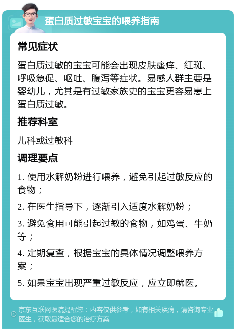 蛋白质过敏宝宝的喂养指南 常见症状 蛋白质过敏的宝宝可能会出现皮肤瘙痒、红斑、呼吸急促、呕吐、腹泻等症状。易感人群主要是婴幼儿，尤其是有过敏家族史的宝宝更容易患上蛋白质过敏。 推荐科室 儿科或过敏科 调理要点 1. 使用水解奶粉进行喂养，避免引起过敏反应的食物； 2. 在医生指导下，逐渐引入适度水解奶粉； 3. 避免食用可能引起过敏的食物，如鸡蛋、牛奶等； 4. 定期复查，根据宝宝的具体情况调整喂养方案； 5. 如果宝宝出现严重过敏反应，应立即就医。