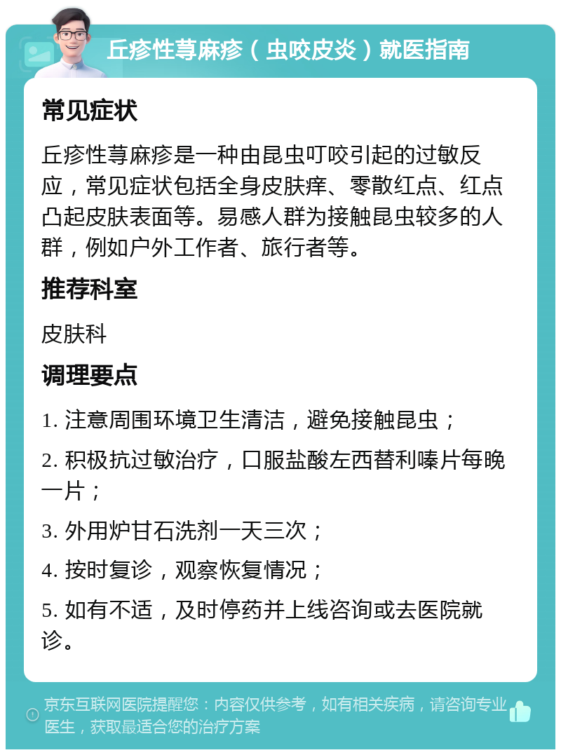 丘疹性荨麻疹（虫咬皮炎）就医指南 常见症状 丘疹性荨麻疹是一种由昆虫叮咬引起的过敏反应，常见症状包括全身皮肤痒、零散红点、红点凸起皮肤表面等。易感人群为接触昆虫较多的人群，例如户外工作者、旅行者等。 推荐科室 皮肤科 调理要点 1. 注意周围环境卫生清洁，避免接触昆虫； 2. 积极抗过敏治疗，口服盐酸左西替利嗪片每晚一片； 3. 外用炉甘石洗剂一天三次； 4. 按时复诊，观察恢复情况； 5. 如有不适，及时停药并上线咨询或去医院就诊。