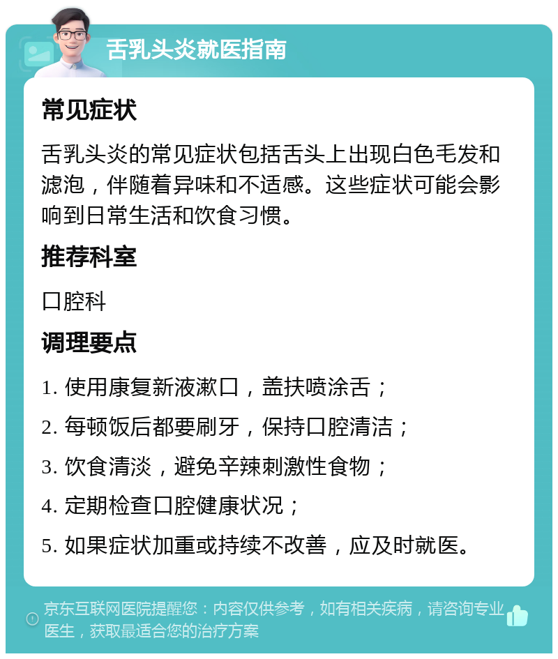 舌乳头炎就医指南 常见症状 舌乳头炎的常见症状包括舌头上出现白色毛发和滤泡，伴随着异味和不适感。这些症状可能会影响到日常生活和饮食习惯。 推荐科室 口腔科 调理要点 1. 使用康复新液漱口，盖扶喷涂舌； 2. 每顿饭后都要刷牙，保持口腔清洁； 3. 饮食清淡，避免辛辣刺激性食物； 4. 定期检查口腔健康状况； 5. 如果症状加重或持续不改善，应及时就医。