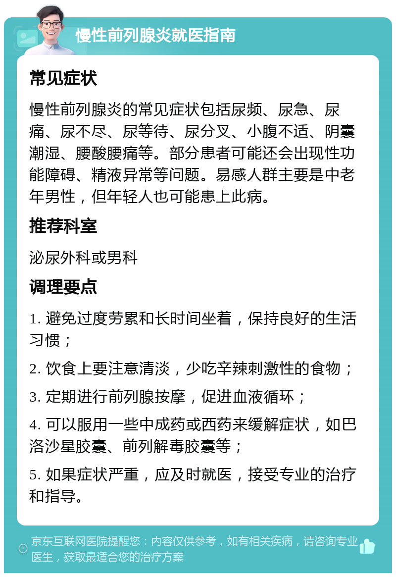 慢性前列腺炎就医指南 常见症状 慢性前列腺炎的常见症状包括尿频、尿急、尿痛、尿不尽、尿等待、尿分叉、小腹不适、阴囊潮湿、腰酸腰痛等。部分患者可能还会出现性功能障碍、精液异常等问题。易感人群主要是中老年男性，但年轻人也可能患上此病。 推荐科室 泌尿外科或男科 调理要点 1. 避免过度劳累和长时间坐着，保持良好的生活习惯； 2. 饮食上要注意清淡，少吃辛辣刺激性的食物； 3. 定期进行前列腺按摩，促进血液循环； 4. 可以服用一些中成药或西药来缓解症状，如巴洛沙星胶囊、前列解毒胶囊等； 5. 如果症状严重，应及时就医，接受专业的治疗和指导。