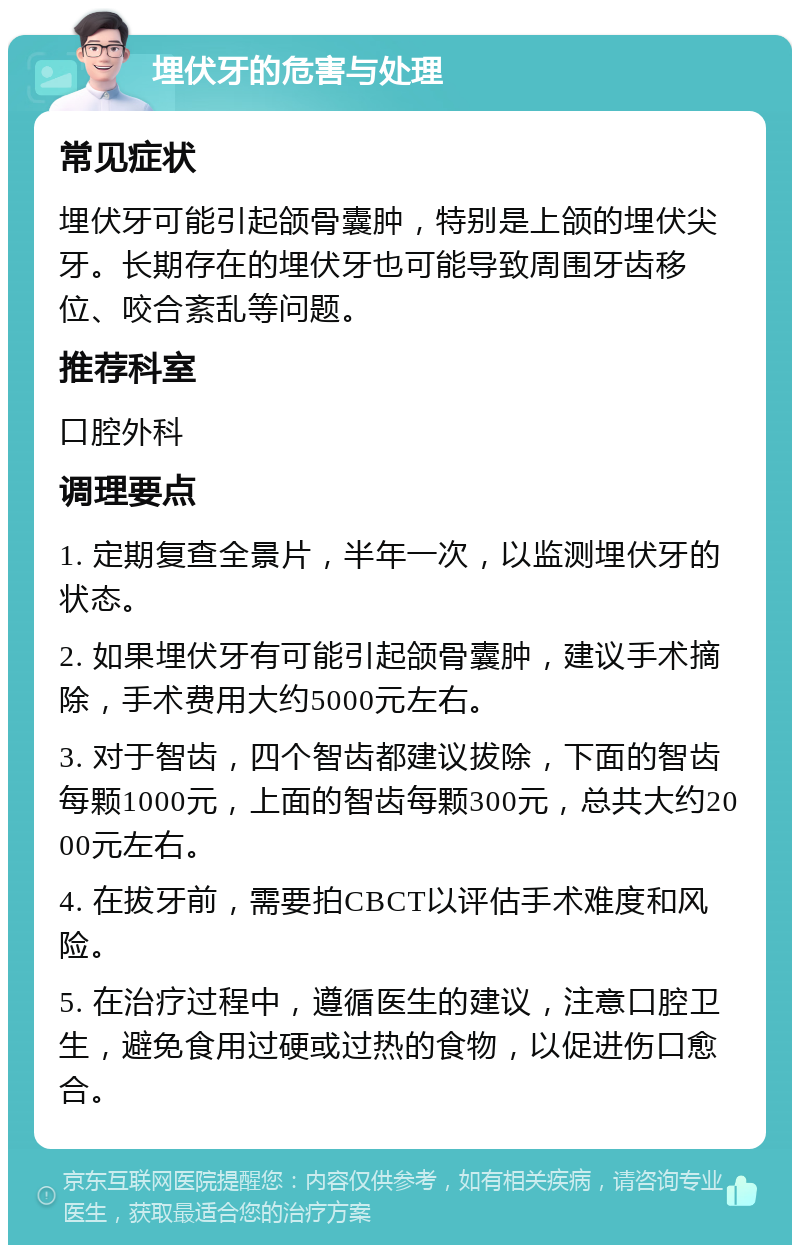 埋伏牙的危害与处理 常见症状 埋伏牙可能引起颌骨囊肿，特别是上颌的埋伏尖牙。长期存在的埋伏牙也可能导致周围牙齿移位、咬合紊乱等问题。 推荐科室 口腔外科 调理要点 1. 定期复查全景片，半年一次，以监测埋伏牙的状态。 2. 如果埋伏牙有可能引起颌骨囊肿，建议手术摘除，手术费用大约5000元左右。 3. 对于智齿，四个智齿都建议拔除，下面的智齿每颗1000元，上面的智齿每颗300元，总共大约2000元左右。 4. 在拔牙前，需要拍CBCT以评估手术难度和风险。 5. 在治疗过程中，遵循医生的建议，注意口腔卫生，避免食用过硬或过热的食物，以促进伤口愈合。