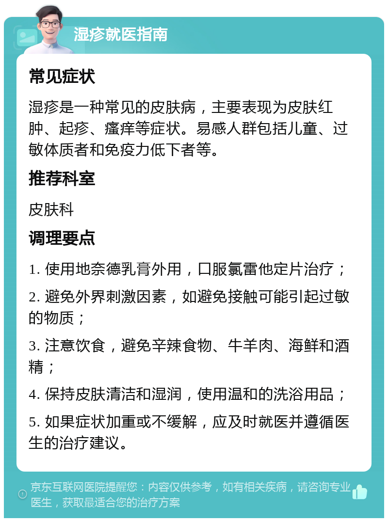 湿疹就医指南 常见症状 湿疹是一种常见的皮肤病，主要表现为皮肤红肿、起疹、瘙痒等症状。易感人群包括儿童、过敏体质者和免疫力低下者等。 推荐科室 皮肤科 调理要点 1. 使用地奈德乳膏外用，口服氯雷他定片治疗； 2. 避免外界刺激因素，如避免接触可能引起过敏的物质； 3. 注意饮食，避免辛辣食物、牛羊肉、海鲜和酒精； 4. 保持皮肤清洁和湿润，使用温和的洗浴用品； 5. 如果症状加重或不缓解，应及时就医并遵循医生的治疗建议。