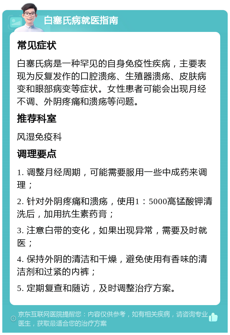 白塞氏病就医指南 常见症状 白塞氏病是一种罕见的自身免疫性疾病，主要表现为反复发作的口腔溃疡、生殖器溃疡、皮肤病变和眼部病变等症状。女性患者可能会出现月经不调、外阴疼痛和溃疡等问题。 推荐科室 风湿免疫科 调理要点 1. 调整月经周期，可能需要服用一些中成药来调理； 2. 针对外阴疼痛和溃疡，使用1：5000高锰酸钾清洗后，加用抗生素药膏； 3. 注意白带的变化，如果出现异常，需要及时就医； 4. 保持外阴的清洁和干燥，避免使用有香味的清洁剂和过紧的内裤； 5. 定期复查和随访，及时调整治疗方案。