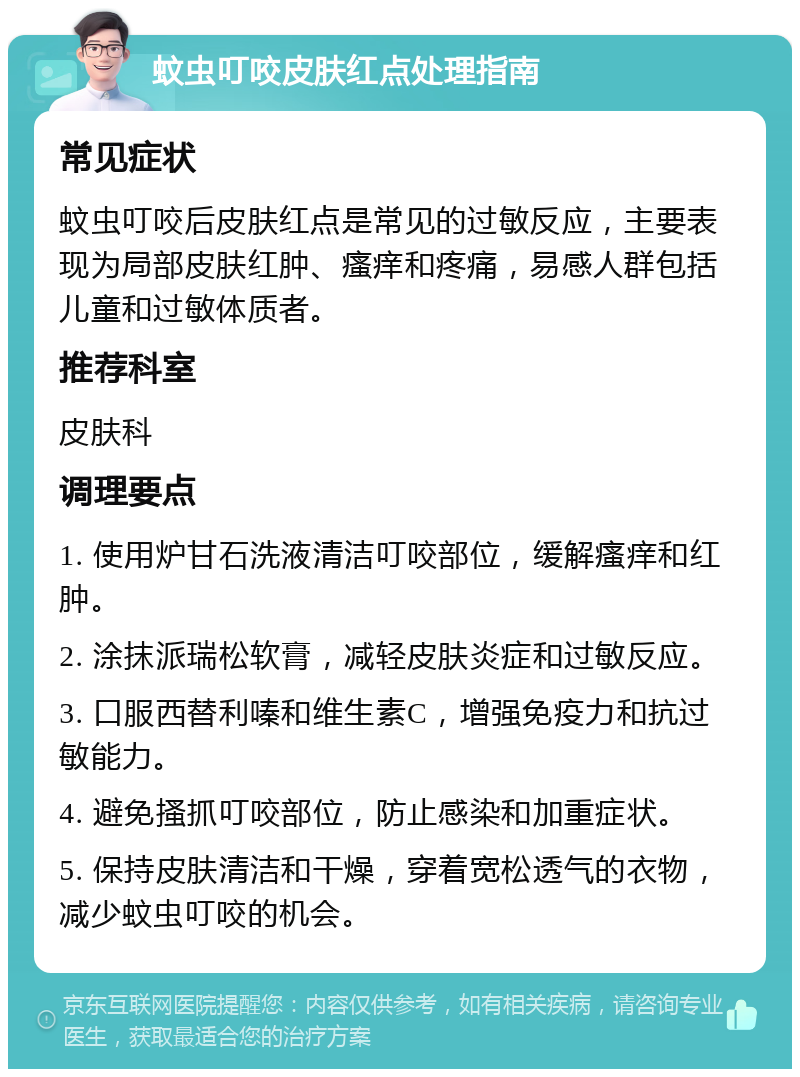 蚊虫叮咬皮肤红点处理指南 常见症状 蚊虫叮咬后皮肤红点是常见的过敏反应，主要表现为局部皮肤红肿、瘙痒和疼痛，易感人群包括儿童和过敏体质者。 推荐科室 皮肤科 调理要点 1. 使用炉甘石洗液清洁叮咬部位，缓解瘙痒和红肿。 2. 涂抹派瑞松软膏，减轻皮肤炎症和过敏反应。 3. 口服西替利嗪和维生素C，增强免疫力和抗过敏能力。 4. 避免搔抓叮咬部位，防止感染和加重症状。 5. 保持皮肤清洁和干燥，穿着宽松透气的衣物，减少蚊虫叮咬的机会。