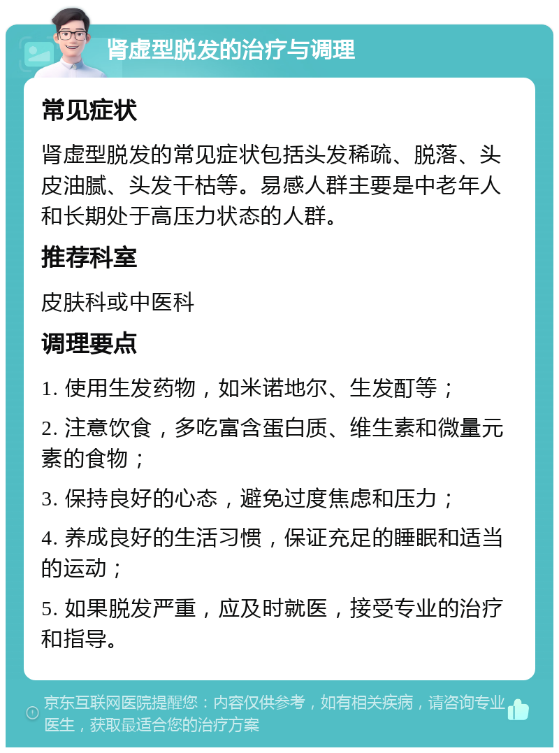 肾虚型脱发的治疗与调理 常见症状 肾虚型脱发的常见症状包括头发稀疏、脱落、头皮油腻、头发干枯等。易感人群主要是中老年人和长期处于高压力状态的人群。 推荐科室 皮肤科或中医科 调理要点 1. 使用生发药物，如米诺地尔、生发酊等； 2. 注意饮食，多吃富含蛋白质、维生素和微量元素的食物； 3. 保持良好的心态，避免过度焦虑和压力； 4. 养成良好的生活习惯，保证充足的睡眠和适当的运动； 5. 如果脱发严重，应及时就医，接受专业的治疗和指导。