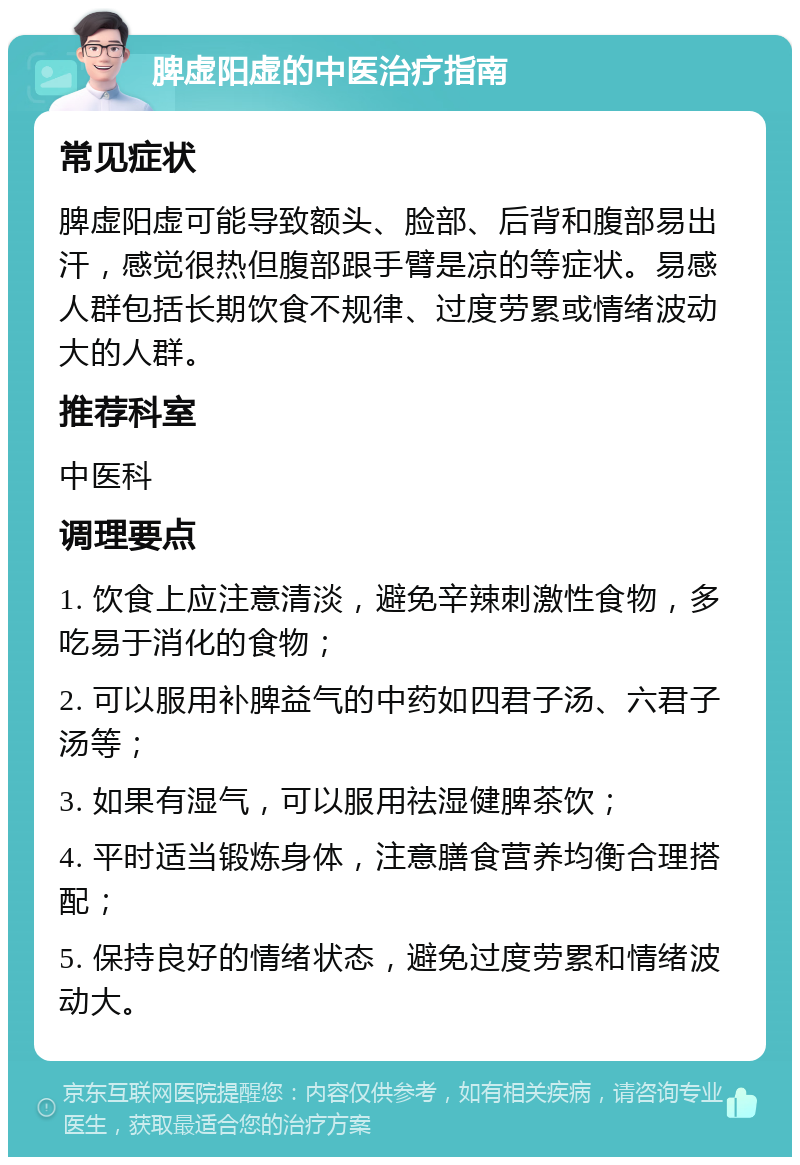 脾虚阳虚的中医治疗指南 常见症状 脾虚阳虚可能导致额头、脸部、后背和腹部易出汗，感觉很热但腹部跟手臂是凉的等症状。易感人群包括长期饮食不规律、过度劳累或情绪波动大的人群。 推荐科室 中医科 调理要点 1. 饮食上应注意清淡，避免辛辣刺激性食物，多吃易于消化的食物； 2. 可以服用补脾益气的中药如四君子汤、六君子汤等； 3. 如果有湿气，可以服用祛湿健脾茶饮； 4. 平时适当锻炼身体，注意膳食营养均衡合理搭配； 5. 保持良好的情绪状态，避免过度劳累和情绪波动大。