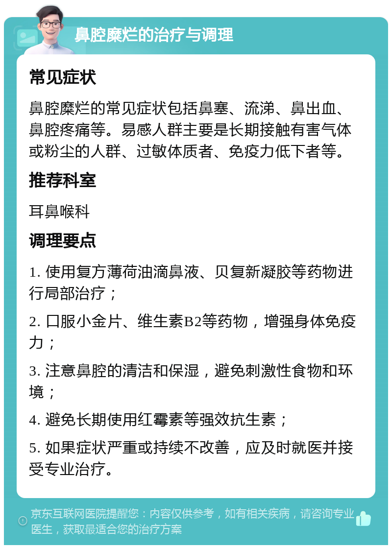 鼻腔糜烂的治疗与调理 常见症状 鼻腔糜烂的常见症状包括鼻塞、流涕、鼻出血、鼻腔疼痛等。易感人群主要是长期接触有害气体或粉尘的人群、过敏体质者、免疫力低下者等。 推荐科室 耳鼻喉科 调理要点 1. 使用复方薄荷油滴鼻液、贝复新凝胶等药物进行局部治疗； 2. 口服小金片、维生素B2等药物，增强身体免疫力； 3. 注意鼻腔的清洁和保湿，避免刺激性食物和环境； 4. 避免长期使用红霉素等强效抗生素； 5. 如果症状严重或持续不改善，应及时就医并接受专业治疗。