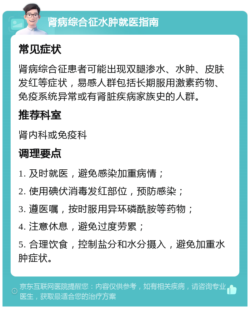 肾病综合征水肿就医指南 常见症状 肾病综合征患者可能出现双腿渗水、水肿、皮肤发红等症状，易感人群包括长期服用激素药物、免疫系统异常或有肾脏疾病家族史的人群。 推荐科室 肾内科或免疫科 调理要点 1. 及时就医，避免感染加重病情； 2. 使用碘伏消毒发红部位，预防感染； 3. 遵医嘱，按时服用异环磷酰胺等药物； 4. 注意休息，避免过度劳累； 5. 合理饮食，控制盐分和水分摄入，避免加重水肿症状。