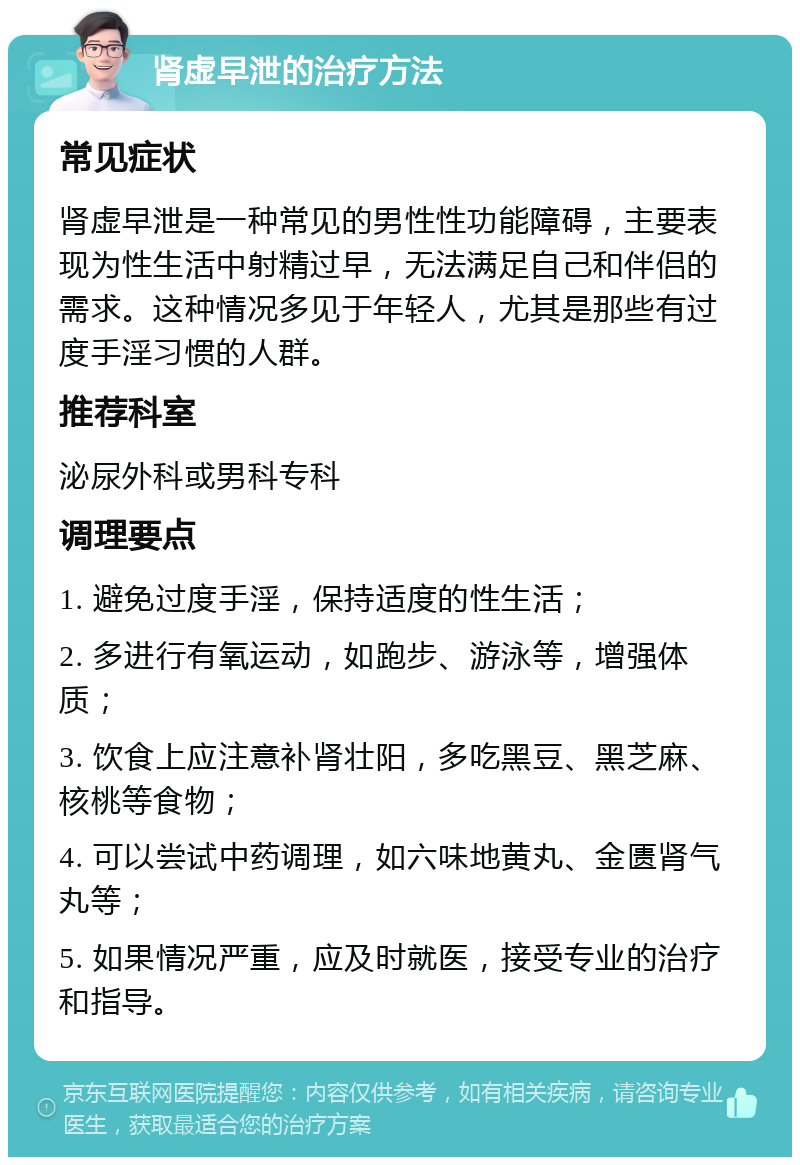 肾虚早泄的治疗方法 常见症状 肾虚早泄是一种常见的男性性功能障碍，主要表现为性生活中射精过早，无法满足自己和伴侣的需求。这种情况多见于年轻人，尤其是那些有过度手淫习惯的人群。 推荐科室 泌尿外科或男科专科 调理要点 1. 避免过度手淫，保持适度的性生活； 2. 多进行有氧运动，如跑步、游泳等，增强体质； 3. 饮食上应注意补肾壮阳，多吃黑豆、黑芝麻、核桃等食物； 4. 可以尝试中药调理，如六味地黄丸、金匮肾气丸等； 5. 如果情况严重，应及时就医，接受专业的治疗和指导。