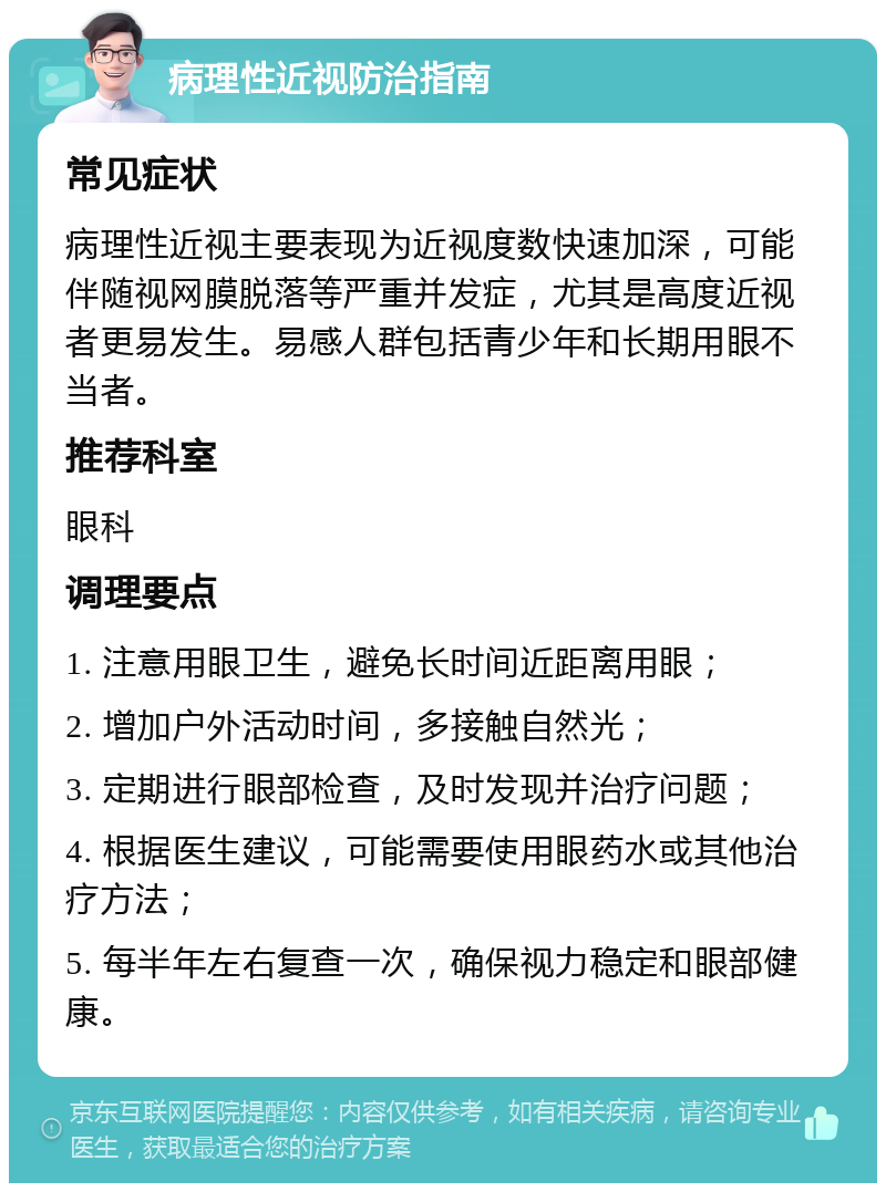 病理性近视防治指南 常见症状 病理性近视主要表现为近视度数快速加深，可能伴随视网膜脱落等严重并发症，尤其是高度近视者更易发生。易感人群包括青少年和长期用眼不当者。 推荐科室 眼科 调理要点 1. 注意用眼卫生，避免长时间近距离用眼； 2. 增加户外活动时间，多接触自然光； 3. 定期进行眼部检查，及时发现并治疗问题； 4. 根据医生建议，可能需要使用眼药水或其他治疗方法； 5. 每半年左右复查一次，确保视力稳定和眼部健康。